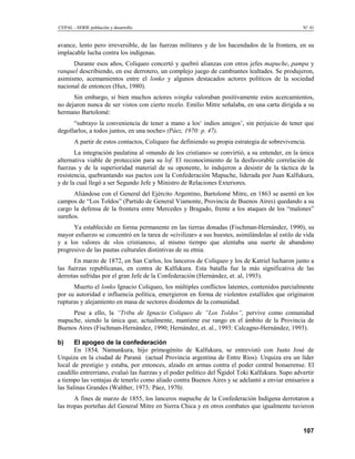 CEPAL - SERIE población y desarrollo                                                            N° 41


avance, lento pero irreversible, de las fuerzas militares y de los hacendados de la frontera, en su
implacable lucha contra los indígenas.
      Durante esos años, Coliqueo concertó y quebró alianzas con otros jefes mapuche, pampa y
ranquel describiendo, en ese derrotero, un complejo juego de cambiantes lealtades. Se produjeron,
asimismo, acemamientos entre el lonko y algunos destacados actores políticos de la sociedad
nacional de entonces (Hux, 1980).
      Sin embargo, si bien muchos actores wingka valoraban positivamente estos acercamientos,
no dejaron nunca de ser vistos con cierto recelo. Emilio Mitre señalaba, en una carta dirigida a su
hermano Bartolomé:
      “subrayo la conveniencia de tener a mano a los‘ indios amigos’, sin perjuicio de tener que
degollarlos, a todos juntos, en una noche» (Páez, 1970: p. 47).
       A partir de estos contactos, Coliqueo fue definiendo su propia estrategia de sobrevivencia.
       La integración paulatina al «mundo de los cristiano» se convirtió, a su entender, en la única
alternativa viable de protección para su lof. El reconocimiento de la desfavorable correlación de
fuerzas y de la superioridad material de su oponente, lo indujeron a desistir de la táctica de la
resistencia, quebrantando sus pactos con la Confederación Mapuche, liderada por Juan Kalfukura,
y de la cual llegó a ser Segundo Jefe y Ministro de Relaciones Exteriores.
      Aliándose con el General del Ejército Argentino, Bartolomé Mitre, en 1863 se asentó en los
campos de “Los Toldos” (Partido de General Viamonte, Provincia de Buenos Aires) quedando a su
cargo la defensa de la frontera entre Mercedes y Bragado, frente a los ataques de los “malones”
sureños.
      Ya establecido en forma permanente en las tierras donadas (Fischman-Hernández, 1990), su
mayor esfuerzo se concentró en la tarea de «civilizar» a sus huestes, asimilándolas al estilo de vida
y a los valores de «los cristianos», al mismo tiempo que alentaba una suerte de abandono
progresivo de las pautas culturales distintivas de su etnia.
      En marzo de 1872, en San Carlos, los lanceros de Coliqueo y los de Katriel lucharon junto a
las fuerzas republicanas, en contra de Kalfukura. Esta batalla fue la más significativa de las
derrotas sufridas por el gran Jefe de la Confederación (Hernández, et. al, 1993).
      Muerto el lonko Ignacio Coliqueo, los múltiples conflictos latentes, contenidos parcialmente
por su autoridad e influencia política, emergieron en forma de violentos estallidos que originaron
rupturas y alejamiento en masa de sectores disidentes de la comunidad.
     Pese a ello, la “Tribu de Ignacio Coliqueo de “Los Toldos”, pervive como comunidad
mapuche, siendo la única que, actualmente, mantiene ese rango en el ámbito de la Provincia de
Buenos Aires (Fischman-Hernández, 1990; Hernández, et. al., 1993: Calcagno-Hernández, 1993).

b)     El apogeo de la confederación
       En 1854, Namunkura, hijo primogénito de Kalfukura, se entrevistó con Justo José de
Urquiza en la ciudad de Paraná (actual Provincia argentina de Entre Ríos). Urquiza era un líder
local de prestigio y estaba, por entonces, alzado en armas contra el poder central bonaerense. El
caudillo entrerriano, evaluó las fuerzas y el poder político del Ñgidol Toki Kalfukura. Supo advertir
a tiempo las ventajas de tenerlo como aliado contra Buenos Aires y se adelantó a enviar emisarios a
las Salinas Grandes (Walther, 1973; Páez, 1970).
       A fines de marzo de 1855, los lanceros mapuche de la Confederación Indígena derrotaron a
las tropas porteñas del General Mitre en Sierra Chica y en otros combates que igualmente tuvieron


                                                                                                 107
 