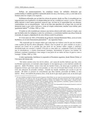 CEPAL - SERIE población y desarrollo                                                                                                 N° 41


      Refleja, sin enmascaramientos, las complejas tramas, los múltiples obstáculos que
condicionaban el endeble equilibrio mantenido dentro de una y otra fuerza, a uno y a otro lado de la
frontera entre los wingka y los mapuche.
      Kalfukutá enfrentaba, por un lado las críticas de quienes, desde sus filas, lo acusaban por sus
negociaciones con el gobierno y lo despreciaban por ser un «vendido por azúcar y yerba». Por otro,
debía reprimir a otros tantos guerreros mapuche que, sin bien no lo enjuiciaban por sus alianzas,
«maloneaban» sin su consentimiento. Aún en los días más apacibles de su larga vida, no cesó de
denunciar tanto a «sus indios ladrones», como al wingka comerciante, muchas veces militar, pero
                  173
igualmente ladrón » (Viñas, 1982: p. 136).
      El malón no sólo resultaba por entonces una táctica ofensiva del indio contra el wingka, sino
que los había entre los indígenas y entre los «cristianos», y constituían también una eficaz forma de
avanzada, de saqueo y depredación de estos últimos contra los primeros.
      El 10 de enero de 1863, el Presidente de la Nación, General Bartolomé Mitre, envió al lonko
                                              174
Kalfukura, en un tono francamente paternalista , las siguientes líneas:
      “Me sorprende que los mismos indios que están bajo sus órdenes sean los que nos invaden,
como acaban de hacerlo ahora (Bragado y Rojas). Esto no puede ser, pues estando yo en paz y
amistad con Usted, no es posible que una parte de sus mismos indios vengan a robarnos,
desobedeciendo sus consejos y órdenes. O la paz es como debe ser, castigando Usted a los indios
que lo desobedecen, o seamos francamente enemigos, haciéndonos la guerra con lealtad. No
podemos continuar tratándonos como amigos si una parte de sus indios me hace la guerra como a
enemigo” (Viñas, 1982: p. 138).
      A tales reprimendas, Kalfukura le respondió al Presidente argentino, desde Monte Chilué, el
8 de marzo del mismo año:
      “De tantos cuentos estoy loco de la cabeza... por causa de muchos ladrones que hay, estoy
recibiendo represiones, no teniendo culpa ninguna; no me importa que a estos ladrones ustedes los
agarren... Señor Presidente: varias cosas más me manda Usted, y me dicen que se perdieron. Mi
lenguaraz Ciriaco, que traía todas esas prendas, se vino con el Coronel Juan Cornet. Yo no sé si
estos dos abusaron de picardía conmigo... Cuando me mande, mándeme por escrito lo que me
manda... Mi deber es ponerle en conocimiento que Don Galván, proveedor de Bahía, es muy
ladrón... Rivas, otro ladrón de primera clase; él me da de lo que mejor gana le da, no me da lo que
173
    «En esta verdadera sociedad de frontera (acotaba el ingeniero Alfred Ebelot, tras sus viajes de reconocimiento del terreno) no sólo hay
   dos civilizaciones, dos modos de vida, sino que además aquí se separan claramente dos grupos humanos: Por un lado, aquellos que
   lucran con la guerra, consagrándose al contrabando, robando las vituallas a los soldados y a los 'indios amigos', y buscan en ella el
   desideratum de sus designios políticos. Por otro, están los soldados, gauchos, indios ignorantes y miserables, a quienes el medio no les
   ofrece otra alternativa que luchar por su supervivencia» (Ebelot, 1968: p. 23).
   En cuanto a las milicias, no hay duda que Juan Kalfukura estaba en lo cierto. Son innumerables los documentos históricos a través de
   los cuales se pone de manifiesto la corrupción y la ineptitud de la soldadesca.
   El Coronel Emilio Mitre, en carta del 12 de septiembre de 1855, le dice a su hermano, el Ministro de Guerra:
   «La mayor parte de nuestros Oficiales de Caballería no son capaces de cuidar una gallina» (Archivo del General Mitre, tomo XV, pp.
   128 en Walther, 1973: p. 295).En abril de 1872, el Coronel Ignacio Rivas le escribe al entonces Ministro de Guerra, Coronel Martín de
   Gainza: «La mitad de los hombres que componen la Guardia Nacional son extranjeros (napolítanos), completamente inútiles para el
   servicio de fronteras, por ser enfermos, una gran parte, y no saber montar a caballo ninguno» (Departamento ... 1872: p. 144).
   Incluso el citado Ministro Gainza, en un mensaje dirigido al Congreso de la Nación, a comienzos de 1872, reconoce que el nivel de
   deserción e indisciplina entre la milicia ha aumentado a tal punto, que son los propios «indios amigos» los que tienen que ejercer la
   vigilancia: «En las fronteras del Sur, los indios de Katriel, a más del servicio que les está encomendado, prestan el de escoltar a los
   guardias nacionales, hacen descubiertas y guarnecen fortines para evitar la deserción» (Departamento..., 1872: p. 5).
174
    La debilidad militar, las dificultades económicas y los conflictos políticos que tuvo que enfrentar el gobierno de Mitre (sublevaciones
   provinciales, montoneras de bravos caudillos, como el Chacho y Varela, guerra con el Paraguay y graves querellas con la Banda
   Oriental), condicionaron la política mitrista en su lucha contra la nación mapuche confederada y obligaron al Presidente, en más de
   una oportunidad, a mantener una actitud paciente con el Ñgidol Toki Kalfukura.
   Al respecto señalaba Estanislao Zebaflos, años más tarde: «La paz con los indios duraba lo que duraba la paz de la República, pues
   apenas la guerra externa o interna reclamaba la acción del Ejército de Línea en otros teatros, los indios, nuestros aliados y amigos,
   ensartan el “Tratado” en sus chuzas y se lanzan de nuevo al pillaje y a la carnicería» (Zeballos, 1878: p, 388).

                                                                                                                                     109
 