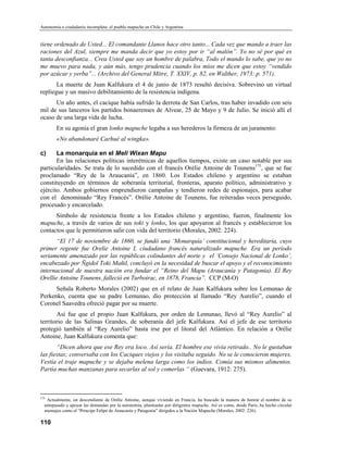 Autonomía o ciudadanía incompleta: el pueblo mapuche en Chile y Argentina


tiene ordenado de Usted... El comandante Llanos hace otro tanto... Cada vez que mando a traer las
raciones del Azul, siempre me manda decir que yo estoy por ir “al malón”. Yo no sé por qué es
tanta desconfianza... Crea Usted que soy un hombre de palabra, Todo el mundo lo sabe, que yo no
me muevo para nada, y aún más, tengo prudencia cuando los míos me dicen que estoy “vendido
por azúcar y yerba”... (Archivo del General Mitre, T. XXIV, p. 82, en Walther, 1973: p. 571).
       La muerte de Juan Kalfukura el 4 de junio de 1873 resultó decisiva. Sobrevino un virtual
repliegue y un masivo debilitamiento de la resistencia indígena.
      Un año antes, el cacique había sufrido la derrota de San Carlos, tras haber invadido con seis
mil de sus lanceros los partidos bonaerenses de Alvear, 25 de Mayo y 9 de Julio. Se inició allí el
ocaso de una larga vida de lucha.
        En su agonía el gran lonko mapuche legaba a sus herederos la firmeza de un juramento:
        «No abandonaré Carhué al wingka».

c)     La monarquía en el Meli Wixan Mapu
       En las relaciones políticas interétnicas de aquellos tiempos, existe un caso notable por sus
particularidades. Se trata de lo sucedido con el francés Orélie Antoine de Tounens175, que se fue
proclamado “Rey de la Araucanía”, en 1860. Los Estados chileno y argentino se estaban
constituyendo en términos de soberanía territorial, fronteras, aparato político, administrativo y
ejército. Ambos gobiernos emprendieron campañas y tendieron redes de espionajes, para acabar
con el denominado “Rey Francés”. Orélie Antoine de Tounens, fue reiteradas veces perseguido,
procesado y encarcelado.
      Símbolo de resistencia frente a los Estados chileno y argentino, fueron, finalmente los
mapuche, a través de varios de sus toki y lonko, los que apoyaron al francés y establecieron los
contactos que le permitieron salir con vida del territorio (Morales, 2002: 224).
       “El 17 de noviembre de 1860, se fundó una ‘Monarquía’ constitucional y hereditaria, cuyo
primer regente fue Orelie Antoine I, ciudadano francés naturalizado mapuche. Era un período
seriamente amenazado por las repúblicas colindantes del norte y el ‘Consejo Nacional de Lonko’,
encabezado por Ñgidol Toki Mañil, concluyó en la necesidad de buscar el apoyo y el reconocimiento
internacional de nuestra nación era fundar el “Reino del Mapu (Araucanía y Patagonia). El Rey
Orellie Antoine Tounens, falleció en Turboirac, en 1878, Francia”. CCP (M-O)
      Señala Roberto Morales (2002) que en el relato de Juan Kalfukura sobre los Lemunao de
Perkenko, cuenta que su padre Lemunao, dio protección al llamado “Rey Aurelio”, cuando el
Coronel Saavedra ofreció pagar por su muerte.
       Así fue que el propio Juan Kalfukura, por orden de Lemunao, llevó al “Rey Aurelio” al
territorio de las Salinas Grandes, de soberanía del jefe Kalfukura. Así el jefe de ese territorio
protegió también al “Rey Aurelio” hasta irse por el litoral del Atlántico. En relación a Orélie
Antoine, Juan Kalfukura comenta que:
       “Dicen ahora que ese Rey era loco. Así sería. El hombre ese vivía retirado.. No le gustaban
las fiestas; conversaba con los Caciques viejos y los visitaba seguido. No se le conocieron mujeres.
Vestía el traje mapuche y se dejaba melena larga como los indios. Comía sus mismos alimentos.
Partía muchas manzanas para secarlas al sol y comerlas “ (Guevara, 1912: 275).



175
   Actualmente, un descendiente de Orélie Antoine, aunque viviendo en Francia, ha buscado la manera de honrar el nombre de su
  antepasado y apoyar las demandas por la autonomía, planteadas por dirigentes mapuche. Así es como, desde París, ha hecho circular
  mensajes como el “Principe Felipe de Araucanía y Patagonia” dirigidos a la Nación Mapuche (Morales, 2002: 226).

110
 