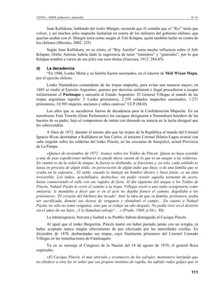 CEPAL - SERIE población y desarrollo                                                             N° 41


       Juan Kalfukura, hablando del lonko Mangin, recuerda que él contaba que el “Rey” tenía que
volver, y así muchos jefes mapuche lucharían en contra de los militares del gobierno chileno, que
querían acabar con él. Mangin tenía como suegro al Toki Kilapan, quién también luchó en contra de
los chilenos (Morales, 2002: 225)
      Según Juan Kalfukura, en su relato, el “Rey Aurelio” tenía mucha influencia sobre el Jefe
Kilapan. Orélie Antoine habría dado la sugerencia de tener “ministros” y “generales”, por lo que
Kilapan nombró a varios de sus jefes con esos títulos (Guevara, 1912: 284-85).

d)     La decadencia
       “En 1880, Lonko Melin y su familia fueron asesinados, en el interior de Meli Wixan Mapu,
por el ejercito chileno.
       Lonko Namunkura comandante de las tropas mapuche, para evitar una masacre mayor; en
1885 se rindió al Ejercito Argentino, quienes por decisión unilateral e ilegal procedieron a ocupar
militarmente el Puelmapu y anexarla al Estado Argentino. El General Villegas al mando de las
tropas argentinas reportó: 5 Lonko prisioneros, 2.359 soldados mapuches asesinados, 1.271
prisioneros, 10.503 mujeres, ancianos y niños cautivos” CCP (M-O).
       Los años que se sucedieron fueron de decadencia para la Confederación Mapuche. En un
tumultuoso Futa Trawün (Gran Parlamento) los caciques designaron a Namunkura heredero de las
huestes de su padre, bajo el compromiso de imitar con denuedo su astucia en la lucha desigual que
les sobrevendría.
      A fines de 1872, durante el mismo año que las tropas de la República al mando del Coronel
Ignacio Rivas derrotaban a Kalfukura en San Carlos, el teniente Coronel Hilario Lagos avanzó con
saña singular sobre las tolderías del lonko Pincén, en las cercanías de Sanquilcó, actual Provincia
de La Pampa.
       «Quince de noviembre de 1872: Avance sobre los Toldos de Pincén: Quien no haya asistido
a una de esas expediciones militares no puede darse cuenta de lo que es un ataque a las tolderías.
En cuanto se da la señal de ataque, la fuerza se desbanda, se fracciona y, ya solo, cada soldado se
lanza en procura de algún toldo, en persecución de algún indio que huye, o de una familia que se
oculta en la espesura... El sable, cuando lo maneja un hombre diestro y buen jinete, es un ama
irresistible. Los indios, acuchillados, deshechos, sin poder resistir aquella tormenta de acero,
huían conmoviendo el valle con sus rugidos de fiera. Al día siguiente del ataque a los Toldos de
Pincén, Nahuel Payún le cerró el camino a la tropa. Villegas envió a una india octogenaria como
emisaria; le mandaba a decir que si en el acto no dejaba franco el camino, degollaba a los
prisioneros. 'El corazón del bárbaro fue tocado'. Ante la idea de que su familia, prisionera, podía
ser sacrificada, dominó sus deseos de venganza y abandonó el campo... En cuanto a Nahuel
Payún, no sólo no tomó venganza, sino que se redujo un año después. No podía vivir en el desierto
sin el amor de sus hijos. ¡Y le llamaban salvaje! ... » (Prado, 1960: p.94 y 98).
       La intransigencia, bravura y lealtad a su Pueblo, habían distinguido al Cacique Pincén.
      Al igual que el lonko Baigorrita, Pincén murió sin haber pactado jamás con un wingka, ni
haber aceptado nunca ningún ofrecimiento de paz efectuado por las autoridades criollas. En
diciembre de 1878, desbaratadas sus tropas, cayó finalmente prisionero del Coronel Conrado
Villegas en las inmediaciones de Futaleuquén.
      Ya en su mensaje al Congreso de la Nación del 14 de agosto de 1878, el general Roca
expresaba:
      «El Cacique Pincén, el más atrevido y aventurero de los salvajes, montonero intrépido que
no obedece a otra ley ni señor que sus propios instintos de rapiña, ha sufrido rudos golpes que lo

                                                                                                 111
 