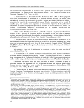 Autonomía o ciudadanía incompleta: el pueblo mapuche en Chile y Argentina


han desmoralizado completamente. Su residencia es la Laguna de Melilico, diez leguas al oeste de
Trenquelauquen, y el número de sus indios alcanza apenas a cien» (Diario de Sesiones de la
Cámara de Diputados, 1878, Tomo I, pp. 682).
       La Administración del Presidente Nicolás Avellaneda (1874-1880) se había propuesto
«solucionar definitivamente el problema de la frontera interior». Se veía a sí misma como
realizadora de los ideales de Sarmiento en lo político y cultural, y de los de Alberdi en lo jurídico y
económico. La intención de «someter definitivamente al indio» armonizaba con un modelo de
sociedad que, por aquellos años impulsaba el movimiento expansivo de la población176,
consolidaba el régimen de propiedad privada de la tierra, la división técnica del trabajo y la
creciente especialización productiva, determinada por un mercado internacional que
incesantemente demandaba materias primas.
      Adolfo Alsina, Ministro de Guerra de Avellaneda, dirigió al Congreso de la Nación dos
mensajes en 1875, a través de los cuales prometía la conquista de dos mil leguas explotables,
mediante la ocupación paulatina de determinados puntos estratégicos: Salinas Grandes (capital de
la Confederación de Namuncurá), Carhué, Puán, Guaminí, Trenque-Lauquen e Italó.
       La táctica de Alsina consistía en desvelar las auténticas potencialidades económicas de los
nuevos campos a ocupar. En consecuencia, contrató los servicios de algunos ingenieros, para que lo
asesoraran en esta materia y en la mejor forma de llevar adelante la Campaña Militar177. El francés
Alfred Ebelot, fue uno de ellos. Su opinión, ilustrativa del pensamiento alsinista, puede sintetizarse
en esta frase:
      «En una guerra como ésta, lo fundamental no es manejar el sable, sino tomar posesión del
suelo» (Ebelot, 1968: p. 34).
       En el invierno de 1875, comenzó la ofensiva. Fue comandada por el propio Adolfo Alsina,
secundado por los Coroneles Nicolás Levalle, Conrado Villegas y Lorenzo Wintter. La respuesta
fue el contraataque de la Confederación Indígena al mando del lonko Namunkura, conjuntamente
con los «indios amigos» de Katriel (por esos tiempos, enemistados con el Presidente Avellaneda).
       Continuaron los avances hasta que, entre los meses de agosto y diciembre de 1876, la
resistencia mapuche fue desbastada por tres incursiones sucesivas que lograron desarticularla,
bloquear sus rutas comerciales y tomar posesión de sus zonas de pastoreo (Schoc, Lastra, 1928;
Cortéz Conde-Gallo, 1967: p. 51; Prado, 1964).
      La Campaña Militar de Alsina, logró ocupar los puntos estratégicos con Comandancias de
Frontera. Entre estas Comandancias se levantaron nuevos fortines. En forma pionera, se resolvió la
inmediata instalación de las familias de la tropa, para lo cual se distribuyeron tierras, útiles de
labranza y semillas.

176
     Comienzaban los años de la inmigración masiva. Desde 1870 hasta 1890, un millón y medio de personas entraron en el país, en una
   corriente que no se interrumpiría hasta 1913, aumentando en forma progresiva para totalizar más de tres millones (Gori, 1983: p. 98).
   La inmigración proveniente de Europa entre 1857 y 1914 se calcula en tres míllones trescientas mil personas, y el monto de capitales
   extranjeros invertidos en el período 1860-1913 se estima en más de doce mil millones de dólares, de valor equiparable a1 de la década
   de 1960 (Ferrer, 1963: p. 24).
177
     Años más tarde, siendo el profesor Adolfo Doering presidente interino de la Facultad de Ciencias de Córdoba, solicitó asimismo al
   General Julio A. Roca que una Comisión Científica lo acompañara para formar colecciones zoológicas, botánicas y minerológicas de
   la Patagonia, Por tales motivos, el 17 de junio de 1879, habiendo ya regresado Roca de su recorrida por el cauce del Neuquén y el
   Limay, se encontraron en Choele-Choel los profesores Lorentz, Doering, Niederlein y Schulz con la Comisión de Ingenieros Asesores
   de la Campaña, entre los que se contaban Jordan Wysocki, Francisco Host y el propio Alfred Ebelot (Docring-Lorentz, 1939).
   Es de destacar, asimismo, que los científicos, nunca dejaron de opinar sobre las alternativas de la guerra. En la Argentina de aquellos
   tiempos, al decir de Horacio Maldonado: « ... los hombres de ciencia ocupaban un lugar destacado, ya que le conferían al discurso
   liberal una tonalídad de omnisciencia. Se establecían 'verdades' incuestionables, 'dogmas', e incluso se incorporaba una suerte de
   lenguaje habitual e irrevisable. ‘La desaparición del salvaje -pontificaban- es inevitable ante el avance arrollador de la civilización'.
   Ante este hecho 'incuestionable', algunos abogaban lisa y llanamente por el exterminio, otros, más 'paternalistas', sugirieron formas de
   ayudarles a morir mejor» (Maldonado, 1991: pp. 39-40).

112
 