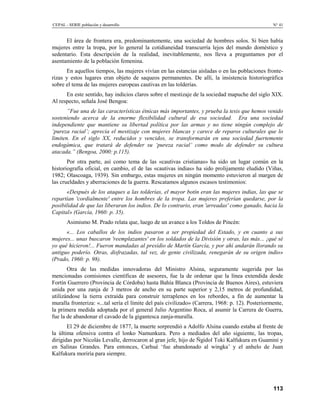 CEPAL - SERIE población y desarrollo                                                               N° 41


      El área de frontera era, predominantemente, una sociedad de hombres solos. Si bien había
mujeres entre la tropa, por lo general la cotidianeidad transcurría lejos del mundo doméstico y
sedentario. Esta descripción de la realidad, inevitablemente, nos lleva a preguntamos por el
asentamiento de la población femenina.
      En aquellos tiempos, las mujeres vivían en las estancias aisladas o en las poblaciones fronte-
rizas y estos lugares eran objeto de saqueos permanentes. De allí, la insistencia historiográfica
sobre el tema de las mujeres europeas cautivas en las tolderías.
      En este sentido, hay indicios claros sobre el mestizaje de la sociedad mapuche del siglo XIX.
Al respecto, señala José Bengoa:
       ”Fue una de las características étnicas más importantes, y prueba la tesis que hemos venido
sosteniendo acerca de la enorme flexibilidad cultural de esa sociedad. Era una sociedad
independiente que mantiene su libertad política por las armas y no tiene ningún complejo de
‘pureza racial’; aprecia el mestizaje con mujeres blancas y carece de reparos culturales que lo
limiten. En el siglo XX, reducidos y vencidos, se transformarán en una sociedad fuertemente
endogámica, que tratará de defender su ‘pureza racial’ como modo de defender su cultura
atacada.” (Bengoa, 2000: p.115).
       Por otra parte, así como tema de las «cautivas cristianas» ha sido un lugar común en la
historiografía oficial, en cambio, el de las «cautivas indias» ha sido prolijamente eludido (Viñas,
1982; Olascoaga, 1939). Sin embargo, estas mujeres en ningún momento estuvieron al margen de
las crueldades y aberraciones de la guerra. Rescatamos algunos escasos testimonios:
      «Después de los ataques a las tolderías, el mayor botín eran las mujeres indias, las que se
repartían 'cordialmente' entre los hombres de la tropa. Las mujeres preferían quedarse, por la
posibilidad de que las liberaran los indios. De lo contrario, eran 'arreadas' como ganado, hacia la
Capital» (García, 1960: p. 35).
       Asimismo M. Prado relata que, luego de un avance a los Toldos de Pincén:
      «... Los caballos de los indios pasaron a ser propiedad del Estado, y en cuanto a sus
mujeres... unas buscaron 'reemplazantes' en los soldados de la División y otras, las más... ¡qué sé
yo qué hicieron!... Fueron mandadas al presidio de Martín García, y por ahí andarán llorando su
antiguo poderío. Otras, disfrazadas, tal vez, de gente civilizada, renegarán de su origen indio»
(Prado, 1960: p. 98).
       Otra de las medidas innovadoras del Ministro Alsina, seguramente sugerida por las
mencionadas comisiones científicas de asesores, fue la de ordenar que la línea extendida desde
Fortín Guerrero (Provincia de Córdoba) hasta Bahía Blanca (Provincia de Buenos Aires), estuviera
unida por una zanja de 3 metros de ancho en su parte superior y 2,15 metros de profundidad,
utilizándose la tierra extraída para construir terraplenes en los rebordes, a fin de aumentar la
muralla fronteriza: «...tal sería el límite del país civilizado» (Carrera, 1968: p. 12). Posteriormente,
la primera medida adoptada por el general Julio Argentino Roca, al asumir la Carrera de Guerra,
fue la de abandonar el cavado de la gigantesca zanja-muralla.
       El 29 de diciembre de 1877, la muerte sorprendió a Adolfo Alsina cuando estaba al frente de
la última ofensiva contra el lonko Namunkura. Pero a mediados del año siguiente, las tropas,
dirigidas por Nicolás Levalle, derrocaron al gran jefe, hijo de Ñgidol Toki Kalfukura en Guaminí y
en Salinas Grandes. Para entonces, Carhué ‘fue abandonado al wingka’ y el anhelo de Juan
Kalfukura moriría para siempre.




                                                                                                   113
 