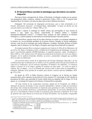 Autonomía o ciudadanía incompleta: el pueblo mapuche en Chile y Argentina



        5. El General Roca concibe la estrategia que derrotará a la nación
           mapuche
      Para hacer frente a desaparición de Alsina, el Presidente Avellaneda contaba con un sucesor,
«un protagonista nítido, cauteloso, señorial y positivista» (Viñas, 1982: p. 13). El general Julio
Argentino Roca, de treinta y seis años de edad, sería el nuevo Ministro de Guerra.
      Emergente ”del entramado de oligarquías provincianas, que se irían articulando en el
Partido Autonomista Nacional”, el General Roca, representaba “el punto de flexión de una
estrecha alianza con el Ejército” (Viñas, 1982: p. 15).
       Resuelto a superar la estrategia de Adolfo Alsina, que privilegiaba el viejo sistema de
fortines y que, según sus críticos, inmovilizaba la empresa militar y resultaba
desproporcionadamente costoso178, el General Roca, propuso un salto cualitativo en términos
estratégicos, y ordenó traspasar la línea defensiva alcanzada durante el período anterior.
       El General Roca, opositor tenaz de las ideas alsinistas en cuanto a su estrategia adoptada en
la frontera sur, era un decidido partidario de la guerra ofensiva. Pensaba en fuerzas ambulantes,
móviles, como las de los enemigos que estaba dispuesto a combatir. Pretendía eliminar al Pueblo
mapuche, entre la frontera y los ríos Negro y Neuquén, para luego llevar hasta allí la ocupación.
      En ningún momento Roca se propuso conquistar por la fuerza el «País de las Manzanas» (al
sur de los ríos Negro y Neuquén) es decir, el hábitat de la Confederación de Sayhueque: la zona de
mayor concentración mapuche (60.000 individuos, en aquellos momentos, según Curruhuinca y
Roux (1985: p. 125). Incluso la Ley 947 detiene la traslación de la frontera sur en los ríos Negro y
Neuquén. Así lo explicita Estanislao Zeballos, un joven y prometedero abogado que auxiliaba
Roca en todas sus ambiciones:
      «Es necesario darse cuenta de la importancia del Cacique Sayhueque (Sayweke) y de las
consideraciones que le debemos por su nobleza y por la constante protección que ha prestado a la
causa de la civilización y de los intereses argentinos. Él domina a los tehuelche, y si estuviera
aliado a nosotros en el río Negro, aquellos lo estarían con más razón... Lo cortés no quita lo
valiente, dice el adagio, y ésa es la fórmula que encierra todo el plan sobre los manzameros y
tehuelche. Debemos sacar partido de su índole, para aliarlo a nuestro ejército» (Zeballos, 1878:
pp. 373 y 375).
      En agosto de 1878, el Poder Ejecutivo solicitó al Congreso de la Nación los fondos
necesarios para volver operativa la ejecución de la Ley numero 215, sancionada en 1867 durante la
presidencia de Mitre, que autorizaba el avance militar hasta las márgenes del río Negro. El 14 de
agosto, en su mensaje al Congreso de la Nación, el General Roca expresaba:
      “El viejo sistema de las ocupaciones sucesivas, legado por la Conquista, nos obligó a
disminuir las fuerzas nacionales en una extensión dilatadísima y abierta a todas las incursiones
del salvaje. Este sistema ha demostrado ser impotente para garantizar la vida y la fortuna de los
habitantes de los pueblos fronterizos, constantemente amenazados. Es necesario abandonarlo de
una vez e ir directamente a buscar al indio en su guarida, para someterlo o expulsarlo. No se trata
de oponerle una zanja abierta en la tierra por la mano del hombre, sino la grande e insuperable

178
   En 1870, A. Ebelot escribía: «Los cálculos más autorizados estiman en unas veinte mil lanzas la fuerza total de las tribus del sur, y las
  rapiñas que estas abyectas hordas han cobrado a los propietarios argentinos, no es menor a los 200 millones de framcos en veinte
  años» (Ebelot, 1968: p. 29). A su vez, el Coronel A. Barros, da cuenta detallada de estas pérdidas:
    • Importe de las 400.000 cabezas de ganado vacuno y caballar al precio de 4 pesos que se llevaron en 1854-55 y 56 $ 1.600.000
    • Pérdidas por saqueos e incendios          $ 1.500.000
    • Tributo pagado a los indios en 20 años $ 3.200.000
    • Depredaciones en 20 años                  $40.000.000.
    • Sostenimiento del ejército en 20 años     $40.000.000 (Barros, 1957: p. 65)

114
 