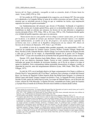 CEPAL - SERIE población y desarrollo                                                                                               N° 41


barrera del río Negro, profundo y navegable en toda su extensión, desde el Océano hasta los
Andes” (Luro, [1882] 1976: p. 210).
       El 5 de octubre de 1878 fue promulgada la ley respectiva, con el número 947. Por esta norma
se le adjudicaba a la Campaña Militar la suma de un millón seiscientos mil pesos (Raoríe, 1969),
mientras que su articulado preveía la forma en que se venderían las tierras, cuya enajenación
superaría con creces los gastos ocasionados179.
       Las fundamentaciones del proyecto que elevara el Presidente Avellaneda al Legislativo
habían sido escritas por el propio general Roca, quien en su desmedida ambición y su anticipado
triunfalismo no dudó en solicitar, por entonces, los favores de los más diferentes y antagónicos
resortes del poder (Florit, 1979; Viñas, 1982: p. 20; Luna, 1989: p. 138). Finalmente decidió apelar
a la virilidad del pueblo argentino, antes que a su conciencia:
       “Hasta nuestro decoro como pueblo viril nos obliga a someter cuanto antes, por la razón o
por la fuerza, a un puñado de salvajes que destruyen nuestra principal riqueza y nos impiden
ocupar definitivamente, en nombre de la ley del progreso y de nuestra propia seguridad, los
territorios más ricos y fértiles de la República (Anteproyecto de Ley número 947, Diario de
Sesiones de la Cámara de Diputados, 1878, Tomo 1, pp. 678-683).
      En realidad, el éxito de la campaña había quedado asegurado, con anterioridad a 1879, en
virtud de las expediciones de Teodoro García, Lorenzo Wintter, Conrado Villegas, Rudecindo
Roca, Nicolás Levalle, Eduardo Racedo y Rufino Ortega. Fue la anterior táctica de desgaste llevada
a cabo por el grueso de las tropas, en disponibilidad después de la guerra con el Paraguay
(1865-1870)180, la que sólo necesitaba de la acometida final del general Roca para coronar el éxito.
       Durante 1878, desde Mendoza hasta Bahía Blanca, varias columnas habían ido avanzando
hacia el sur, con objetivos claramente fijados. Fueron en total, veintitrés expediciones cortas,
realizadas por grupos de alrededor de trescientos hombres, con el fin de no cansar a la tropa ni
agotar la caballería. Estos contramalones habían pretendido desmoralizar al indígena y probar su
capacidad de reacción, antes del aniquilamiento definitivo (Luna, 1989; Prado, 1964; Páez, 1970;
Villegas, 1977).
       En abril de 1879, con el prefijado objetivo de llegar conjuntamente al río Negro y celebrar en
Choele-Choel la “misa patriótica del 25 de Mayo”, partieron cinco columnas, al mando del General
Roca. Las fuerzas de Napoleón Uriburu bajaron desde San Rafael hasta Neuquén. La columna de
Hilario Lagos salió desde Trenque Lauquen con destino a Toay. La Segunda División, al mando de
Nicolás Levalle, partió de Carhué hacia el oeste. Las tropas de Eduardo Racero, con la División del
Centro, salieron de Villa Mercedes. La Quinta División, comandada por Godoy, partió de Guaminí
y el propio Roca al mando de la Primera División inició también su marcha desde Carhué.

179
    Como muchas de sus precursoras, “la aventura militar del general Roca fue financiada con la previa venta de tierras, por lo cual 8,5
   millones de hectáreas pasaron a las manos de 381 personas” (Rock, 1989: p. 208).
   Entre 1876 y 1891, alrededor de 88 denunciantes de tierras públicas que nunca fueron colonizadas obtuvieron cinco millones de
   hectáreas, o sea, 59.600 hectáreas por denunciante (Stanley-Stein, s/fl p. 104).
   «El pacto político entre liberales y conservadores se hizo a expensas de las tierras indígenas» (Magrassi, 1987: p. 57).
180
     Al respecto opina David Viñas: «las luchas decisivas contra los indios de la Patagonia (y del Chaco) deben ser vistas como una
   complementación de la guerra contra los paraguayos y contra los caudillos federales. Choele-Choel clausura el circuito abierto en Olta
   y dramatizado al máximo en Cerro-Corá. Esa secuencia no sólo ratifica el proyecto liberal de intenso fortalecimiento del poder
   centralizador, sino también la homogenización del escenario político, dentro del cual los guaraní, montoneros y mapuche ostentaban
   una imagen parecida, de hombres desnudos, primitivos y racialmente ineptos. Si el Mariscal López, el Chacho o Kalfukura,
   indistintamente, representaban fuerzas centrífugas que había que desbaratar, el año 1880 significará la ratificación jurídica con la
   federalízación de la ciudad de Buenos Aires. Proceso que, si en el nuevo mapa mundial apuntaba a convertirla en boca de salida
   continental, semejante a Shangai o Singapor, en el debate político argentino corroboraba la carrera militar del propio Roca» (Viñas,
   1982: p. 17). Efectivamente, Héctor Varela, enemigo públicamente vituperado por Roca, no pudo dejar de reconocer, en el editorial de
   su diario 1a Tribuna del 18 de julio de 1879: «La historia del General Roca se compone solamente de cuatro páginas brillantes:
   Curupaytí, que le hizo Comandante; Naembé, que lo hizo Coronel; Santa Rosa, que lo hizo General y el río Negro, que lo hará
   Presidente» (Viacava, 1985).

                                                                                                                                   115
 
