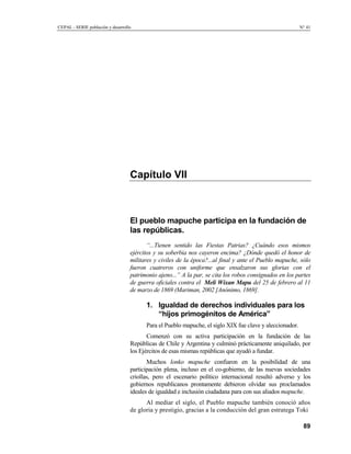CEPAL - SERIE población y desarrollo                                                                      N° 41




                                   Capítulo VII



                                   El pueblo mapuche participa en la fundación de
                                   las repúblicas.
                                          “...Tienen sentido las Fiestas Patrias? ¿Cuándo esos mismos
                                   ejércitos y su soberbia nos cayeron encima? ¿Dónde quedó el honor de
                                   militares y civiles de la época?...al final y ante el Pueblo mapuche, sólo
                                   fueron cuatreros con uniforme que ensalzaron sus glorias con el
                                   patrimonio ajeno...” A la par, se cita los robos consignados en los partes
                                   de guerra oficiales contra el Meli Wixan Mapu del 25 de febrero al 11
                                   de marzo de 1869 (Mariman, 2002 [Anónimo, 1869].

                                         1. Igualdad de derechos individuales para los
                                            “hijos primogénitos de América”
                                         Para el Pueblo mapuche, el siglo XIX fue clave y aleccionador.
                                          Comenzó con su activa participación en la fundación de las
                                   Repúblicas de Chile y Argentina y culminó prácticamente aniquilado, por
                                   los Ejércitos de esas mismas repúblicas que ayudó a fundar.
                                          Muchos lonko mapuche confiaron en la posibilidad de una
                                   participación plena, incluso en el co-gobierno, de las nuevas sociedades
                                   criollas, pero el escenario político internacional resultó adverso y los
                                   gobiernos republicanos prontamente debieron olvidar sus proclamados
                                   ideales de igualdad e inclusión ciudadana para con sus aliados mapuche.
                                         Al mediar el siglo, el Pueblo mapuche también conoció años
                                   de gloria y prestigio, gracias a la conducción del gran estratega Toki

                                                                                                           89
 