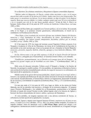 Autonomía o ciudadanía incompleta: el pueblo mapuche en Chile y Argentina


        En su derrotero, las columnas sometieron y ahuyentaron a algunas comunidades dispersas:
      “Muchos indios de Baigorrita, de Pincén y demás tribus mezclados, a pie y en la mayor
miseria han caído en poder de las fuerzas de Uriburu. Andan como locos estos desgraciados. Por
todas partes se encuentran con fuerzas. Ya no hacen ademán, no digo de pelear, ni de disparar
siquiera. Basta que vean un soldado y se rinden, cualquier número que sean. El cerco está perfecto
y no se escapará uno solo de los que hayan quedado adentro”. (Carta de Julio A. Roca a su
hermano Ataliva Roca, del 22 de junio de 1879 -Archivo de Guillermo Uriburu Roca-, en Luna,
1989: p. 466).
      El éxito de Roca había que computarlo en el terreno político y no en el militar. Su avanzada
sobre el río Negro y su posterior remonte garantizaron, indiscutiblemente, el triunfo de su
candidatura a la Presidencia de la Nación.
      “Para llegar a estos resultados fue necesario efectuar una verdadera limpieza del desierto,
minuciosa y cruel, liquidadora de tribus, descabezadora de clanes, derrumbadora de los
principales caudillos, que habían reinado omnipotentes, haciéndose célebres por su astucia,
crueldad y arrojo” (Pastor, 1942: p. 326).
       El 12 de mayo de 1879, las tropas del teniente coronel Napoleón Uriburu cruzaron el río
Neuquén e invadieron el «País de las Manzanas», las tierras de la Confederación de Sayweke, la
que juntaba «a las siete naciones que vivían en los parajes del sur y formaban la Nación Mapuche:
araucanos, pewenche, mapuche, huiliche, tehuelche, agongure y traro-huiliiche» (Moreno, 1969:
1, p. 191)
     En las «Instrucciones a las que debe sujetarse el Jefe de la Cuarta División del Ejército
Expedicionario», entregadas por el General Roca al Teniente Coronel Uriburu, se le ordenaba:
      “Establézcase, permanentemente, con su División en la margen norte del rió Neuquén ... Se
guardará de ejecutar ningún acto de hostilidad con estos indios ...” (Curruhuinca-Roux, 1985: p.
151).
       Hubo actos de desacato reiterados. Uriburu cruzó el Neuquén y hostigó a las huestes de
Sayweke, los persiguió y entabló combate. Al verse perdidos, sin esperanzas ni alternativas frente a
una correlación de fuerzas irremediablemente adversa, los mapuche manzaneros se enfrentaron a la
fatal opción de la capitulación o la muerte.
      Habida cuenta de las graves derivaciones producidas, «desde el punto de vista legal, militar y
humano», las repetidas desobediencias de este jefe militar merecían la formación inmediata de una
corte marcial. Inexplicablemente, el General Roca, felicitó a su lugarteniente, destacando la bondad
de sus servicios y convalidando la ocupación (Curruhuinca Roux, 1985: p. 155; Curruhuinca-Roux,
1986: p. 79).
      Un mes más tarde, el 11 de junio de 1879, tuvo lugar en Añelo, en las sierras de Choike
Mahuida, uno de los episodios más heroicos y olvidados de la resistencia mapuche: El sargento
mayor Florencio Monteagudo y los soldados de su Destacamento, pertenecientes a la Segunda
División, al mando del coronel Nicolás Levalle, habían logrado sitiar a los lanceros de Agneer y
Kerenal: dos bravos descendientes de Lautaro, ambos, capitanejos de Namunkura.
      Al verse perdidos, sin ninguna esperanza ante a una adversa correlación de fuerzas, se
enfrentaron a la fatal opción de la capitulación o la muerte.
      Kerenal, Agneer y algunos otros lograron lanzarse al frente y murieron con «la lanza en una
mano y el puñal en la otra» (Walther, 1973:p. 464). Los demás estaban atrapados. El terreno les
impedía combatir. Antes de abandonar vivos el Meli Wixan Mapu, optaron por obligar a sus
cabalgaduras a desbarrancarse desde la cumbre de las sierras, defendiendo así, la sagrada consigna

116
 