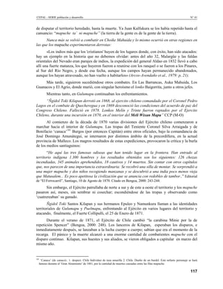 CEPAL - SERIE población y desarrollo                                                                                         N° 41


de disputar el territorio heredado, hasta la muerte. Ya Juan Kalfukura se los había repetido hasta el
cansancio: “mapuche ta´ ni mapuche” (la tierra de la gente es de la gente de la tierra).
      Nunca más se volvió a combatir en Choike Mahuida y lo mismo ocurrió en otras regiones en
las que los mapuche experimentaron derrotas:
       «Los indios más que los 'cristianos' huyen de los lugares donde, con éxito, han sido atacados:
hay un ejemplo en la historia que no debemos olvidar: antes del año 32, Malargüe y las faldas
orientales del Nevado eran parajes de indios, la expedición del general Aldao en 1832 llevó a cabo
allí una fuerte matanza, los que huyeron fueron a reunirse con los ranquel o se fueron a los Pinares,
al Sur del Río Negro, y desde esa fecha, aunque los campos hayan permanecido abandonados,
aunque los hayan atravesado, no han vuelto a habitarlos» (Arcos-Avendaño et al., 1979: p, 21).
     Más tarde, siguieron sucediéndose otros combates. En Las Barrancas, Auka Mahuida, Los
Guanacos y El Agrio, donde murió, con singular heroísmo el lonko Baigorrita, junto a otros jefes.
        Mientras tanto, en Gulumapu continuaban los enfrentamientos.
      “Ñgidol Toki Kilapan derrotó en 1868, al ejercito chileno comandado por el Coronel Pedro
Lagos en el combate de Quecheregua y en 1869 desconoció las condiciones del acuerdo de paz del
Congreso Chileno. Falleció en 1878. Lonkos Melín y Trinte fueron raptados por el Ejercito
Chileno, durante una incursión en 1870, en el interior del Meli Wixan Mapu” CCP (M-O)
       Al comienzo de la década de 1870 varias divisiones del Ejército chileno comenzaron a
marchar hacia el interior de Gulumapu. Las tropas del Teniente Coronel Silva Arraigada y de
Bonifacio ‘canaca’181 Burgos (por entonces Capitán) entre otros oficiales, bajo la comandancia de
José Domingo Amunátegui, se internaron por distintos ámbito de la precordillera, en la actual
provincia de Malleco. Los magros resultados de estas expediciones, provocaron la crítica y la burla
de los medios santiaguinos:
       “He aquí las tres famosas odiseas que han tenido lugar en la frontera. Han entrado al
territorio indígena 1.300 hombres y los resultados obtenidos son los siguientes: 126 chozas
incendiadas, 345 animales aprehendidos, 18 cautivos y 14 muertos. Sin contar con otros capítulos
que, nos parecen de una importancia extraordinaria: Se recobró una silla de montar. Se sorprendió a
una mujer mapuche y dos niños recogiendo manzanas y se descubrió a una india poco menos vieja
que Matusalem... Es poco apetitosa la civilización que se anuncia con redobles de tambor..” Editorial
de “El Ferrocarril”, Santiago, 10 de Agosto de 1870. Citado en Bengoa, 2000: 243-244.
       Sin embargo, el Ejército patrullaba de norte a sur y de este a oeste el territorio y los mapuche
pasaron así, meses, sin sembrar ni cosechar; escondiéndose de las tropas y observando como
‘cuatrereaban’ su ganado.
       Ñgidol Toki Santos Kilapan y sus hermanos Epuleo y Namunkura llaman a las identidades
territoriales de Gulumapu y Puelmapu, enfrentando al Ejército en varios lugares del territorio y
atacando, finalmente, el Fuerte Collipulli, el 25 de Enero de 1871.
       Durante el verano de 1871, el Ejército de Chile cambió “la carabina Minie por la de
repetición Spencer” (Bengoa, 2000: 248). Los lanceros de Kilapan, esperaban los disparos, e
inmediatamente después, se lanzaban a la lucha cuerpo a cuerpo; sabían que era el momento de la
recarga. El pánico y la muerte alcanzó a una enorme cantidad de combatientes mapuche con el
disparo continuo. Kilapan, sus huestes y sus aliados, se vieron obligados a capitular en marzo del
mismo año.


181
   ‘Canaca’ (de canaco):. 1. despect. Chile Individuo de raza amarilla 2. Chile. Dueño de un burdel. Este nefasto personaje se hará
  famoso durante el ‘Gran Alzamiento’ de 1881, por la cantidad de muertes causadas entre las filas mapuche.

                                                                                                                             117
 