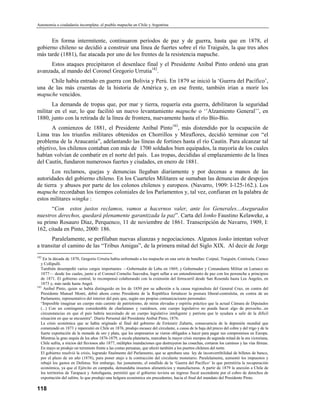 Autonomía o ciudadanía incompleta: el pueblo mapuche en Chile y Argentina


      En forma intermitente, continuaron períodos de paz y de guerra, hasta que en 1878, el
gobierno chileno se decidió a construir una línea de fuertes sobre el río Traiguén, la que tres años
más tarde (1881), fue atacada por uno de los frentes de la resistencia mapuche.
      Estos ataques precipitaron el desenlace final y el Presidente Aníbal Pinto ordenó una gran
avanzada, al mando del Coronel Gregorio Urrutia182.
     Chile había entrado en guerra con Bolivia y Perú. En 1879 se inició la ‘Guerra del Pacífico’,
una de las más cruentas de la historia de América y, en ese frente, también irían a morir los
mapuche vencidos.
       La demanda de tropas que, por mar y tierra, requería esta guerra, debilitaron la seguridad
militar en el sur, lo que facilitó un nuevo levantamiento mapuche o ‘’Alzamiento General’’, en
1880, junto con la retirada de la línea de frontera, nuevamente hasta el río Bío-Bío.
       A comienzos de 1881, el Presidente Aníbal Pinto183, más distendido por la ocupación de
Lima tras los triunfos militares obtenidos en Chorrillos y Miraflores, decidió terminar con “el
problema de la Araucanía”, adelantando las líneas de fortines hasta el río Cautín. Para alcanzar tal
objetivo, los chilenos contaban con más de 1700 soldados bien equipados, la mayoría de los cuales
habían volvían de combatir en el norte del país. Las tropas, decididas al emplazamiento de la línea
del Cautín, fundaron numerosos fuertes y ciudades, en enero de 1881.
       Los reclamos, quejas y denuncias llegaban diariamente y por decenas a manos de las
autoridades del gobierno chileno. En los Cuarteles Militares se sumaban las denuncias de despojos
de tierra y abusos por parte de los colonos chilenos y europeos. (Navarro, 1909: I-125-162.). Los
mapuche recordaban los tiempos coloniales de los Parlamentos y, tal vez, confiaran en la palabra de
estos militares wingka :
      “Con estos justos reclamos, vamos a hacernos valer, ante los Generales...Asegurados
nuestros derechos, quedará plenamente garantizada la paz”. Carta del lonko Faustino Kelaweke, a
su primo Rosauro Díaz, Perquenco, 11 de noviembre de 1861. Transcripción de Navarro, 1909, I:
162, citada en Pinto, 2000: 186.
       Paralelamente, se perfilaban nuevas alianzas y negociaciones. Algunos lonko intentan volver
a transitar el camino de las “Tribus Amigas”, de la primera mitad del Siglo XIX. Al decir de Jorge
182
    En la década de 1870, Gregorio Urrutia había enfrentado a los mapuche en una serie de batallas: Coipué, Traiguén, Centinela, Curaco
   y Collipulli.
   También desempeñó varios cargos importantes —Gobernador de Lebu en 1869, y Gobernador y Comandante Militar en Lumaco en
   1877— desde los cuales, junto a el Coronel Cornelio Saavedra, logró sellar a un entendimiento de paz con los pewenche a principios
   de 1871. El gobierno central, lo recompensó colaborando con la extensión del ferrocarril desde San Rosendo hasta Los Ángeles, en
   1873 y, más tarde hasta Angol.
183
     Anibal Pinto, quien se había distinguido en los de 1850 por su adhesión a la causa regionalista del General Cruz, en contra del
   Presidente Manuel Montt, debió ahora como Presidente de la República fortalecer la postura liberal-centralsita, en contra de un
   Parlamento, representativo del interior del país que, según sus propias comunicacioens personales:
   “Imposible imaginar un cuerpo más carente de patriotismo, de miras elevadas y espíritu práctico que la actual Cámara de Diputados
   (...) Con un contingente considerable de charlatanes y vanidosos, este cuerpo legislativo no pueda hacer algo de provecho...en
   circunstancias en que el país habría necesitado de un cuerpo legislativo inteligente y patriota que le ayudara a salir de la difícil
   situación en que se encuentra". Diario Personal del Presidente Aníbal Pinto, 1876.
   La crisis económica que se había originado al final del gobierno de Errázuriz Zañartu, consecuencia de la depresión mundial que
   comenzadó en 1873 y repercutió en Chile en 1876, produjo escasez del circulante, a causa de la baja del precio del cobre y del trigo y de la
   fuerte exportación de la moneda de oro y plata, que los empresarios se vieron obligados a hacer para pagar sus compromisos en Europa.
   Mientras la gran sequía de los años 1876-1879, a escala planetaria, marcaban la mayor crisis europea de segunda mitad de la era victoriana,
   Chile sufría, a inicios del lluviosos año 1877, múltiples inundaciones que destruyeron las cosechas, cortaron los caminos y las vías férreas.
   En mayo se produjo un terremoto frente a las costas peruanas, que afectó también a los puertos chilenos del norte.
   El gobierno resolvió la crisis, logrando finalmente del Parlamento, que se aprobara una ley de inconvertibilidad de billetes de banco,
   por el plazo de un año (1878), para poner atajo a la contracción del circulante monetario. Paralelamente, aumentó los impuestos y
   rebajó los gastos en Defensa. Sin embargo, fue justamente, el estallido de la ‘Guerra del Pacífico’ lo que permitiría la recuperación
   económica, ya que el Ejército en campaña, demandaba insumos alimenticios y manufacturas. A partir de 1879 la anexión a Chile de
   los territorios de Tarapacá y Antofagasta, permitió que el gobierno tuviera un ingreso fiscal ascendente por el cobro de derechos de
   exportación del salitre, lo que produjo una holgura económica sin precedentes, hacia el final del mandato del Presidente Pinto.

118
 