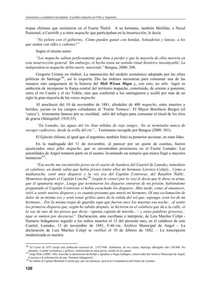 Autonomía o ciudadanía incompleta: el pueblo mapuche en Chile y Argentina


tropas chilenas que resistieron en el Fuerte Ñielol. A su hermano, también Melillán, a Necul
Painemal, a Carirriñi y a otros mapuche que participaban en la insurrección, le decía:
      “No peleen con el gobierno.. Cómo pueden ganar con hondas, boleadoras y lanzas, a los
que andan con rifles y cañones?”
        Según el mismo autor:
       “Los mapuche sabían perfectamente que iban a perder y que la mayoría de ellos moriría en
esta insurrección general. Sin embargo, el hecho tenía un sentido ritual histórico insoslayable. La
independencia mapuche debía morir, muriendo” Bengoa, 2000: 298.
       Gregorio Urrutia no titubeó. La mantención del modelo económico adoptado por las elites
políticas de Santiago186, así lo requería. Dio las órdenes necesarias para consumar una de las
masacre más sanguinaria de la historia del Meli Wixan Mapu y, con esto, no sólo logró su
ambición de incorporar la franja central del territorio mapuche, constituida, de oriente a poniente,
entre el río Cautín y el río Toltén, sino que conformó a los santiaguinos y acalló por más de un
siglo la gran mayoría de las voces mapuche.
      Al anochecer del 10 de noviembre de 1881, alrededor de 400 mapuche, entre muertos y
heridos, yacían en los campos colindantes al ‘Fuerte Temuco’. El Mayor Bonifacio Burgos (el
‘canca’), tristemente famoso por su crueldad, salió del refugio para consumar el ritual de los tiros
de gracia (Manquilef, 1910:35).
      “En Lumako, las aguas del río iban teñidas de rojo sangre.. No se terminaba nunca de
recoger cadáveres, desde la orilla del río”... Testimonio recogido por Bengoa (2000: 301).
        El Ejército chileno, al igual que el argentino, también forjó su posterior accionar, en estas lides:
       En la madrugada del 11 de noviembre, al parecer por un ajuste de cuentas, fueron
ajusticiados once jefes mapuche, que se encontraban prisioneros en el Fuerte Lumako. Las
autoridades de Angol tomaron parte en el asunto, levantando un sumario que nunca llegó a mayores
instancias187:
       “Esa noche me encontraba preso en el cuarto de bandera del Cuartel de Lumako, inmediato
al calabozo, en donde sabía que había presos (entre ellos mi hermano Lorenzo Colipí)... Como a
medianoche, sentí unos disparos y la voz era del Capitán Contreras, del Batallón Ñuble..
Momentos después el Capitán Concha188 (según le conocí por la voz) le decía que le diese su arma,
que él apuntaría mejor...Luego que terminaron los disparos entraron de mi prisión, habiéndome
preguntado el Capitán Contreras si había escuchado los disparos...Más tarde, como al amanecer,
volví a sentir nuevos disparos y es cuando presumo que murió mi hermano. Oí una exclamación de
dolor de su misma voz y sentí sonar grillos antes de la salida del sol que, supongo, eran los de mi
hermano... Por la misma tropa de guardia supe que fueron once los muertas esa noche... al sentir
los primeros disparos que, según he sabido después, se hicieron en el calabozo que da a la calle, oí
la voz de uno de los presos que decía -‘apunta capitán de mierda...’- y otras palabras groseras...
(que se omiten por decencia)”. Declaración, ante escribano e intérprete, de Luis Marileo Colipí -
Sumario Indagatorio seguido a los indios muertos el 12 del presente mes, en el calabozo de este
Cuartel, Lumako, 13 de noviembre de 1881, F-46.vta. Archivo Municipal de Angol – La
declaración de Luis Marileo Colipí se verificó el 10 de febrero de 1882. – La trascripción
modernizada es nuestra.

186
    El Censo de 1875 arrojó una población nacional de 2.075.900 habitantes, de los cuales, Santiago albergaba sólo 150.000. No
   obstante, el poder económico y político, centralizado en unos pocos, residía en la capital.
187
    Jorge Pinto (2000: 188), trascribe la declaración de Kolipi y agradece a Hugo Gallegos, conservador del Archivo Municipal de Angol,
   el acceso a la información de este ‘Sumario Indagatorio’.
188
    Se refiere al Capitán Bernardo Concha que, por ese entonces, ejercía la Comandancia del Fuerte de Lumako.

120
 