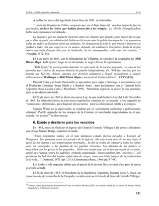 CEPAL - SERIE población y desarrollo                                                                                   N° 41


        A orillas del mar y del lago Budi, hacia fines de 1881, se informaba:
      ”...noticias llegadas de Toltén, aseguran que, en el Bajo Imperial, muchos mapuche fueron
asesinados, incluso los lonko que habían favorecido a los wingka. La Misión Evangelizadora
había sido saqueada e incendiada...
      La masacre que los mapuche hicieron entre los chilenos fue grande, pero mayor fue la que
pocos días después, los soldados del Gobierno hicieron entre la población mapuche. Les quemaron
todas sus rukas, se llevaron todos sus animales, los despojaron de todo lo que tenían y mataron sin
piedad a todos los que cayeron en su manos, dejando sus cadáveres insepultos...Toda la región
estuvo apestada durante días por la hediondez de los innumerables cadáveres sin sepultar...”
(Noggler, 1972: 36).
     El 1 de enero de 1883, con la refundación de Villarrica, se concluyó la ocupación del Meli
Wixan Mapu. Toki Epulef, luego de ser derrotado, se negó a firmar la capitulación.
       “Toki Epulef, le correspondió defender la soberanía de la nación mapuche, en uno de los
periodos más críticos de nuestra historia de pueblo independiente. En 1883 fue vencido, por las
fuerzas del Ejercito chileno, quienes por decisión unilateral e ilegal, procedieron a ocupar
militarmente el Wallmapu o Meli Wixan Mapu y anexarlo al Estado chileno”. CCP (M-O).
      Pascual Coña y el lonko Painemilla se aprestaban para viajar a Santiago, a entrevistarse con
el Presidente Domingo Santa María y a Buenos Aires, para parlamentar con el General Julio
Argentino Roca (Véase Coña y Moesbach, 1995). Pretendían negociar la suerte de los vencidos,
pero ya era demasiado tarde
      El 20 de enero de 1883 se dictó una nueva Ley, la que modificaba la Ley del 4 de Diciembre
de 1866. La intención básica de esta nueva legislación consistía en ‘arrinconar’ a los mapuche en
‘reducciones’ delimitadas, para disponer de las tierras para la colonización criolla y extranjera.
      Mangin Weno no se equivocaba, se condenó así, al ‘socialmente autónomo y políticamente
soberano’ Pueblo mapuche de los tiempos de la Colonia, al minifundio improductivo en el que,
todavía, sus peuma189 se desvanecen.

        6. Éxodo y destierro para los vencidos
       En 1881, antes de finalizar el ingreso del General Contado Villegas a las zonas colindantes
con el lago Nahuel Huapí, comenzó el éxodo.
       “Unos trescientos indios, en el más lastimoso estado, fueron llevados a Carmen de
Patagones. Los pusieron entre las paredes de la Iglesia. Ahí estuvieron más de un mes bajo el
azote de los vientos y las temperaturas invernales... Se dio la orden de separar a todos los niños
para ser entregados a las familias de los pueblos ribereños. Los alaridos de las madres se
mezclaban con los gritos de los pequeños... Hubo una madre que, en la desesperación de su dolor,
arrojó su criatura contra los ladrillos, gritando angustiada: ´tomen también éste, ¡asesinos!´.. Ahí
quedaron los ladrillos del templo, salpicados de sangre, como una triste imagen de la profanación
de la vida...” (Durnrauf, 1975: pp. 12-13; Curruhuinca-Roux, 1986: pp. 97-98).
       Los lonko y toki mapuche sabían que el precio de la derrota iba a ser muy alto, pero la suerte
ya estaba echada.
      El 28 de abril de 1883, el Presidente de la República Argentina, General Julio A. Roca, en
conocimiento de la marcha de la Campaña, cursaba misivas de triunfo al General Contado Villegas:

189
   Peuma: sueños generalmente premonitorios.Véase en Roberto Morales (2002) un exhausto detalle de los peuma de Manuel Aburto
  Panguilef y la ‘Federación Araucana’.

                                                                                                                       121
 