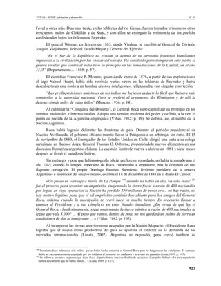 CEPAL - SERIE población y desarrollo                                                                                               N° 41


Foyel y otras más. Días más tarde, en las tolderías del río Genua, fueron tomados prisioneros otros
trescientos indios de Chikillán y de Kual, y con ellos se extinguió la resistencia de los puelche
confederados bajos las órdenes de Sayweke.
      El general Wintter, en febrero de 1885, desde Viedma, le escribió al General de División
Joaquín Viejobueno, Jefe del Estado Mayor y General del Ejército:
      “En el Sur de la República no existen ya dentro de su territorio fronteras humillantes
impuestas a la civilización por las chozas del salvaje. Ha concluido para siempre en esta parte, la
guerra secular que contra el indio tuvo su principio en las inmediaciones de la Capital, en el año
1535” (Departamento... 1885: p. 57).
      El científico Francisco P. Moreno, quien desde enero de 1876, a partir de sus exploraciones
al lago Nahuel Huapí, había sido recibido varias veces en las tolderías de Sayweke y había
descubierto en este lonko a un hombre «justo e inteligente», reflexionaba, con singular convicción:
      “Las predisposiciones amistosas de los indios me hicieron deducir lo fácil que hubiera sido
someterlos a la autoridad nacional. Pero se prefirió el argumento del Rémington y de allí la
destrucción de miles de vidas útiles” (Moreno, 1936: p. 14).
      Al culminar la “Conquista del Desierto”, el General Roca supo capitalizar su prestigio en los
ámbitos nacionales e internacionales. Adoptó una versión moderna del poder y definió, a la vez, el
punto de partida de la Argentina oligárquica (Viñas, 1982: p. 19). Se definía, así, el rumbo de la
Nación Argentina.
      Roca había logrado delimitar las fronteras de país. Durante el período presidencial de
Nicolás Avellaneda, el gobierno chileno intentó llevar la Patagonia a un arbitraje, sin éxito. El 15
de noviembre de 1880, el Embajador de los Estados Unidos en Chile, dirigió una carta a su colega
acreditado en Buenos Aires, General Thomas O. Osborne, proponiéndole nuevos elementos en una
discusión fronteriza argentino-chilena. La cuestión limítrofe vuelve a abrirse en 1881 y siete meses
después se firmó el tratado definitivo.
       Sin embargo, y pese que la historiografía oficial prefiere no recordarlo, no había terminado aún el
año 1885, cuando la imagen impecable de Roca, comenzaba a empañarse, tras la denuncia de una
flagrante corrupción. El propio Domingo Faustino Sarmiento, ferviente partidario de la «nueva
Argentina» e inspirador del «nuevo orden», escribía el 18 de diciembre de 1885 en el diario El Censor:
       «Un paseo en carruaje a través de La Pampa 190 cuando no había en ella 'un solo indio' 191
fue el pretexto para levantar un empréstito, enajenando la tierra fiscal a razón de 400 nacionales
por legua, en cuya operación la Nación ha perdido 250 millones de pesos oro... no hay razón, no
hay motivo legítimo para que el tal empréstito continúe hoy abierto para los amigos del General
Roca, máxime cuando la suscripción se cerró hace ya mucho tiempo. Es necesario llamar a
cuentas al Presidente y a sus cómplices en estos fraudes inauditos. ¿En virtud de qué ley el
General Roca, clandestinamente, sigue enajenando la tierra pública a razón de 400 nacionales la
legua que vale 3.000? ... Al paso que vamos, dentro de poco no nos quedará un palmo de tierra en
condiciones de dar al inmigrante ... » (Viñas, 1982: p. 105).
      Al incorporar las tierras anteriormente ocupadas por la Nación Mapuche, el Presidente Roca
lograba que el nuevo ritmo productivo del país se ajustara al carácter de la demanda de los
mercados internacionales (Lanata, 2002). Argentina se expandió, pero creció también su


190
    Sarmiento hace referencia a la berlina que se había hecho construir el General Roca para no fatigarse en las cabalgatas. El carruaje,
   debía ser permanentemente empujado por los soldados al remontar los médamos y atravesar los guadales (Luna, 1989: p. 143).
191
    Se refiere a la cínica respuesta que diera Roca al periodismo, una vez finalizada su exitosa Campaña Militar: «En esta expedición
   hemos descubierto que no había indios ... » (Luna, 1989: p. 147).

                                                                                                                                   123
 