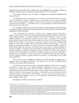 Autonomía o ciudadanía incompleta: el pueblo mapuche en Chile y Argentina


endeudamiento externo. Entre 1880 y 1890 las tasas de rentabilidad de las inversiones inglesas en
Argentina, estuvieron entre las más altas del mundo (entre el 10% y el 15% anual)192.
       En la ciudad de Buenos Aires, los ánimos se reflejaban en la pluma del editorialista del
diario La Prensa:
       “El significado moral es incalculable. En el exterior, en todas partes donde se mira con
interés a nuestro país, se sabrá con júbilo que ya no existen indios y por lo tanto el inmigrante
podrá venir tranquilo a plantar su azada en el mismo sitio donde antes el indio instalaba su aduar
y sus posiciones estratégicas..”. («El último indio: el cacique Sayhueque», editorial del diario La
Prensa, del 21 de enero de 1885).
       Los vencedores soñaban con un futuro de grandeza, mientras legaban al porvenir páginas
victoriosas y exaltadas, que marcarían la interpretación de la historia oficial y la construcción de la
identidad de la Nación Argentina:
       “Una vez desaparecido el gaucho, el molde en que se fraguara nuestra civilización se
rompe, y renace el país con una nueva vida exenta del pecado original de la primera, la que hemos
lavado desgraciadamente, en la fuente bautismal de nuestras revoluciones... Ahora, sólo nos
quedaba terminar con un puñado de salvajes, que era el azote y el espanto de las apacibles
poblaciones del campo, las que vivían constantemente bajo el terror. Veinte mil leguas de terreno
fértiles servían de teatro a sus correrías y sus rapiñas, y durante casi un siglo el impulso de la
población y del capital se habían detenido ante aquella barrera temible y brutal..... Hoy día,
después de una lucha desesperada y sin cuartel, en la que la civilización y la barbarie libraban su
última batalla, fuimos los vencedores. Las fértiles llanuras que, aún ayer, estaban entregadas al
asesinato, al pillaje y al incendio, pronto verán erguir las ciudades florecientes que explotarán sus
riquezas inagotables y prepararán la grandeza del país. Los nombres de Alsina y Roca, gloriosos
iniciadores de esta obra gigantesca, quedarán por siempre inscriptos con caracteres indelebles en
los fastos de nuestra historia, y las generaciones futuras no olvidarán jamás a los jefes valerosos y
al heroico Ejército Argentino, a quienes deberán su grandeza y su prosperidad” (Luro, [1882]
1976: pp 209-210).
      El eco de estas voces se propagó por décadas. Juan Carlos Walther las reproduce en su
minuciosa obra “La Conquista del Desierto” que obtuvo, en el año 1948, el Premio Especial
«Estímulo a la Literatura Militar Argentina»:
       “El nombre del General Roca permanecerá íntimamente ligado a la historia de la Conquista
del Desierto, al igual que el de aquellos abnegados colaboradores que con su esfuerzo
contribuyeron a forjar la grandeza de nuestra patria, brindando a la obra fecunda de la
civilización enormes extensiones de fértiles tierras vírgenes, donde el indio levantara sus sucias y
endebles tolderías, en las que gemían las cautivas y se gestaban los robos de las haciendas y los
sangrientos malones... En cuanto al indio indómito, es ya sólo un recuerdo histórico. Hoy la
Nación Argentina ha hermanado en su seno a sus descendientes, dispensándoles el más fraterno
trato” (Walther, 1973: p. 547).
        Se apagaron, en cambio, las voces de los vencidos193.


192
    Durante 1883 y 1884, la diferencia entre exportaciones e importaciones se acentuó considerablemente. En septiembre de este último
   año, el Banco de la Provincia de Buenos Aires, suspendió el pago en metálico. La especulación, inmediatamente posterior, depreció
   los billetes de banco hasta la mitad y los poseedores corrieron a convertirlos en oro. Las reservas metálicas comenzaron a licuarse y el
   Banco Nación se encaminó hacia la quierba. Roca comicionó a Pellegrini para que destrabara los créditos en Europa. Asi se logró un
   acuerdo crediticio internacional (Ley 1737) a través del cual y por primera vez, se consagró la intromisión de la banca extranjera en la
   política interior de Argentina (Banca Morgan, Banca de París y Casa Baring Brothers).
193
    La generación del ’80, al igual que la del ’37, muestra una corrinente en sus escritos que podría describirse como “una metáfora
   subterránea de malestar nacional”. Así lo explica el ensayista norteamericano Nicolás Shumway: “Reina la idea de que Argentina está

124
 