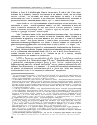 Autonomía o ciudadanía incompleta: el pueblo mapuche en Chile y Argentina


Kalfukura al frente de la Confederación Mapuche (representativa de todo el Meli Wixan Mapu).
Kalfukura fue un visionario. Desconfió tempranamente de los gobiernos criollos y de sus jefaturas
militares, traicionó y fue traicionado, pero siempre supo anteponer su astucia y su vocación
parlamentarista, para vencer la supremacía de los fusiles wingka. El escenario político internacional se
presentó convulsionado, durante los primeros años del siglo XIX, tanto en América en Europa.
       Durante el otoño de 1807 Napoleón Bonaparte invadió Portugal y un año más tarde depuso al rey
Fernando VII de España. La resistencia peninsular respondía a una Junta Central reunida en Sevilla. Un
ejército de británicos desembarcaba en Lisboa para fortalecer las huestes portuguesas y españolas.
Francia se transformó en la enemiga común131. Después de largos años de guerra, Gran Bretaña se
convertía en la principal aliada de la Corona de España.
       En los Virreinatos del sur de América, los enfrentamientos entre monopolistas y librecambistas se
multiplicaban. Entre estos últimos, se distinguía un grupo de intelectuales criollos formados en el
pensamiento de la Ilustración y las reformas borbónicas, pero sobre todo en el ideario de la reciente
Revolución Francesa132. Eran quienes defendían el comercio abierto, porque estaban convencidos que
fortalecería la economía agrícola-ganadera local, frenaría la inflación, aseguraría una oferta regular de
productos importados y proporcionaría una confiable fuente de rentas (Lavardén, 1955; Vieytes, 1956).
       Esta elite del criollismo se constituyó en protagonista de las revueltas sociales que destituyeron a
los gobiernos coloniales de España, fundando los movimientos independentistas, cuando las alarmantes
noticias recibidas desde la Península indicaban la caída de la Junta de Sevilla, frente al avance francés y
resultaba imperioso revertir el destino de los Virreinatos ya que, de lo contrario, quedarían
inevitablemente atados a la decadencia del orden colonial.
       En 1810, en Buenos Aires, una milicia informal, a las órdenes de Cornelio Saavedra, exigió al
Virrey la convocatoria de un Cabildo Abierto para el 22 de mayo133. Después de varias sesiones, marchas
y contramarchas, los cabildantes consiguieron deponer al Virrey Cisneros y proclamar una Junta de
Gobierno integrada por criollos y aclamada por el pueblo134, que por entonces ya había ganado las calles
de Buenos Aires. Efectivamente, en la mañana del 25 de mayo de 1810, un petitorio que circulaba entre
los asistentes a la plaza central, reclamaba la creación de la Primera Junta Patria y hacía constar los
nombres de quienes a partir de esa misma tarde la conformarían135, agregando que:

131
    A tal punto aumentaron las tensiones que el Virrey del Río de la Plata, Santiago de Liniers, se transformó en sospechoso, por su mero
   origen francés. En febrero de 1809, la Junta de Sevilla nombró a un nuevo Virrey, don Baltasar Hidalgo de Cisneros, en medio de
   conflictos sociales y una preocupante crisis económica que agitaban a la Colonia.
132
     En Buenos Aires, varios de ellos ocupaban posiciones en la administración virreinal, y desde allí patrocinaban planes innovadores
   para incrementar las exportaciones, legalizar el comercio interamericano, promocionar la agricultura, contrarrestar el impacto social
   negativo de la población errante y diseñar programas de educación rural. En un primer momento, Manuel Belgrano, Secretario del
   Consulado, lideraba el movimiento. Lo seguían figuras reconocidas como Nicolás Rodríguez Peña, Juan Hipólito Vieytes, Juan José
   Paso, Mariano Moreno, Bernardo de Monteagudo y Juan José Castelli (Gianello, 1970; Bagú, 1971; Varela, 1920 y Canter, 1940:
   «Polémica sobre la Sociedad de los Siete»).
133
    El 22 de junio de 1810, Baltasar Hidalgo de Cisneros, refiriéndose a los sucesos de Mayo, le escribía al ya repuesto rey Femando VII:
   «Había yo ordenado que se apostase para este acto (Cabildo Abierto) una compañía en cada bocacalle de las de la plaza, con el fin de
   que no se permitiese entrar persona alguna que no fuese de las citadas. Pero la tropa hacía lo que los oficiales les prevenían y éstos les
   prevenían lo que les ordenaba la facción. Negaban el paso a la plaza a los vecinos honrados y lo franqueaban a los de la
   confabulación...Así, en una ciudad de más de tres mil vecinos de distinción y nombre, solamente concurrieron doscientos, y de éstos,
   muchos eran pulperos, algunos artesanos y hasta indios y de los más ignorantes y sin las menores nociones para discutir un asunto de
   la mayor gravedad, como el que se trató» (Archivo..., 1926). (Transcripción literal modernizada).
134
    Desde hace años, el tema de la presencia del “pueblo” en las calles y la plaza central de Buenos Aires durante los sucesos de Mayo ha
   suscitado airadas polémicas entre los historiadores (Alberdi, [1895] 1960; Álvarez, 1920; Puiggrós, 1942 y 1949; Gandia, 1952;
   Franco, 1954; Peña, 1973; Rock, 1989; Hernández, 1992). Dicha presencia sugiere el carácter «popular» del movimiento emancipador
   o, al menos, pretende definir el status social de sus bases de apoyo. Nos interesa esta problemática ya que, en medio de ese «pueblo»
   había indígenas; jefes pampa y mapuche dieron su apoyo y avalaron con su firma el accionar de los criollos.
   En nuestra opinión, éste no fue un movimiento “popular” que involucrara activamente a los amplios sectores marginados de los
   tiempos de la Colonia, sino que respondió a los intereses de grupos elitistas del criollismo, que actuaron en nombre del «pueblo».
   En lo que respecta al apoyo mapuche, creemos que fue una astuta estrategia de los lonko involucrados, que perseguían la obtención de
   beneficios inmediatos, como luego se podrá comprobar.
135
     Cornelio Saavedra fue su Presidente, Mariano Moreno y Juan José Paso, sus Secretarios, Manuel Belgrano, Juan José Castelli,
   Manuel Alberti, Miguel de Azcuénaga, Juan Larrea y Domingo Matheu, sus vocales. Sólo los dos últimos integrantes eran españoles.

90
 