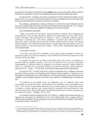 CEPAL - SERIE población y desarrollo                                                                                               N° 41


de percepción del carácter cultural del concepto tiempo, jugó en contra de posibles alianzas políticas
beneficiosas y derrumbó el sueño de una sociedad más justa en término de diferencias étnicas.
       En julio de 1811, en Huaqui, las fuerzas enviadas por el Virrey del Perú derrotaban a las de
Buenos Aires y así, la causa revolucionaria perdía los recursos minerales de Potosí, que habían sido
la base de sustentación de la economía y las finanzas virreinales.
      Sin embargo, continuaron los esfuerzos libertarios: La Junta Provisional Gubernativa de las
Provincias Unidas del Río de la Plata, por decreto del día primero de septiembre de 1811, extinguía
en forma definitiva el tributo que pagaban los indígenas a la Corona de España.
        Sus considerandos expresaban:
        “Nada se ha mirado con más horror, desde los primeros momentos de la instalación del
actual gobierno, como el estado miserable y abatido de la desgraciada raza de los indios. Éstos,
nuestros hermanos, hijos primogénitos de América, a quien corresponde asignarles iguales
condiciones y derechos que a los demás ciudadanos, y promover por todos los medios su
ilustración, cultura y libertad, eran los que más excluidos estaban de todos los bienes. No sólo han
estado sepultados en la esclavitud más ignominiosa, sino que desde ella misma debían saciar con
sudor la codicia y el lujo de los opresores” (Junta.... 1910: p. 693). (Transcripción según norma
literal modernizada).
        Y más tarde se resolvía:
       “Lo primero, que desde hoy en adelante y para siempre queda extinguido el tributo que
pagaban los indios a la Corona de España, en todo el distrito de las Provincias Unidas del actual
territorio del Río de la Plata...
      Lo segundo, que para que esto tenga el más debido efecto que interesa, se publique por
bando en todas las capitales y pueblos, y cese en el acto toda exacción, a cuyo fin, se imprimirá
inmediatamente el suficiente número de ejemplares en castellano, quechua y demás lenguas de
indios, y se remitirán con las respectivas órdenes a las juntas Provinciales y demás Justicias a
quien debe tocar”. (Junta.... 1910: p. 695). (Transcripción según norma literal modernizada).
      En junio de 1812, el Primer Triunvirato resolvía la separación de los indígenas milicianos
que hasta entonces servían en los batallones del Cuerpo de Castas («pardos» y «morenos») y los
incorporaba a los Regimientos II y III de Infantería, a fin de que alternaran con los oficiales de esas
unidades y tuvieran iguales opciones de ascenso. Esta resolución se fundamentaba en el hecho de
que:
       “El gobierno no ha podido mirar con indiferencia que los naturales hayan sido
incorporados al «Cuerpo de Castas», excluyéndolos de los batallones a que corresponde, por su
clase... En lo sucesivo no debe haber diferencia entre el militar español y el militar indio, ambos
son iguales y siempre debieron serlo, porque desde los principios del descubrimiento de estas
Américas quisieron los Reyes Católicos que sus habitantes gozaran de los mismos privilegios que
los vasallos de Castilla...” (Walther, 1973: p. 129).
       La Asamblea General Constituyente de 1813 afianzó y completó estas determinaciones, al
igual que las del decreto de septiembre de 1811 de la Junta Grande. De su órgano oficial, el
«Relator de la Asamblea», hemos extractado el inicio de las deliberaciones, llevadas a cabo durante
la sesión del viernes 12 de marzo139:


139
   «Las deiberaciones de la Asamblea mostraron desde un comienzo una renovación completa del pensamiento y el lenguaje político con
  respecto a los gobiernos anteriores, un poco a la manera de Mariano Moreno y su Decreto del 6 de diciembre de 1810. Pero la
  Asamblea padecía de una falla fundamental: no era representativa; el país no se reconocía en ella. Era una minoría insignificante, cuya

                                                                                                                                     93
 