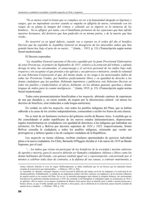 Autonomía o ciudadanía incompleta: el pueblo mapuche en Chile y Argentina


      “No es menos cruel el tirano que se complace en ver a la humanidad ahogada en lágrimas y
sangre, que un imprudente escritor cuando se empeña en afligirla de nuevo, retratando con los
rasgos de su pluma la imagen del crimen, y sellando así su imperio en la memoria de los
hombres... No os afligiré, por tanto, con el humillante pormenor de las vejaciones que han sufrido
nuestros hermanos, del destierro que han padecido en su misma patria, y de la muerte que han
vivido...
        No incurriré yo en igual defecto, cuando voy a exponer en el orden del día el benéfico
Decreto que ha expedido la Asamblea General en desagravio de los miserables indios que han
gemido hasta hoy bajo el peso de su suerte... “ (Junta... 1913: p. 13). (Transcripción según norma
literal modernizada).
        El Decreto expresaba:
        “La Asamblea General sanciona el Decreto expedido por la junta Provisional Gubernativa
de estas Provincias, el primero de Septiembre de 1811, relativo a la extinción del tributo, y además
deroga la mita, las encomiendas, el yanaconazgo y el servicio personal de los indios bajo todo
respecto y sin exceptuar el que prestan a las iglesias y sus párrocos o ministros, siendo la voluntad
de esta Soberana Corporación el que, del mismo modo, se les tenga a los mencionados indios de
todas las Provincias Unidas, por hombres perfectamente libres y en igualdad de derecho a los
demás ciudadanos que las pueblan. Debiendo imprimirse y publicarse este Soberano Decreto en
todos los pueblos y traduciéndose al efecto, fielmente, en los idiomas guaraní, quechua y demás
lenguas de indios para la común inteligencia...” (Junta, 1913: p. 15). (Transcripción según norma
literal modernizada).
      Todos estos pronunciamientos beneficiaban a los mapuche, abriendo caminos de esperanzas
de una paz duradera y, en cierto sentido, de respeto por la idiosincrasia cultural (al menos los
decretos de beneficio, eran traducidos a cada lengua autóctona).
      En verdad, no sólo los mapuche, sino todos los pueblos indígenas del Plata, que se habían
adherido a la causa de los criollos independentistas, comenzaban a recibir los frutos de esta alianza.
       No se trató de un fenómeno exclusivo del gobierno criollo de Buenos Aires. A medida que se
iba consolidando el poder republicano de los nuevos estados latinoamericanos, disposiciones
legales transformarían en «ciudadanos con igualdad de derechos» a los indígenas que habitaban sus
territorios. En Perú y Bolivia por decretos supremos de 1824 y 1825, respectivamente, Simón
Bolívar extendía la ciudadanía a todos los pueblos indígenas, reiterando que «serán sus
prerrogativas y deberes iguales a las de cualquier ciudadano de la República».
      Los mapuche en tierras chilenas, recibían similares oportunidades de ejercicio individual
pleno a la nueva ciudadanía. En Chile, Bernardo O'Higgins dictaba el 4 de marzo de 1819 un Bando
Supremo, por el cual:
      “.... los indios que vivían sin participar de los beneficios de la sociedad y morían cubiertos
de oprobio y miseria, para lo sucesivo deberán ser llamados ciudadanos chilenos y libres como los
demás habitantes del Estado, con quienes tendrán igual voz y representación, concurriendo por sí
mismos a celebrar toda clase de contratos, a la defensa de sus causas, a contraer matrimonio, a

  misma cohesión indicaba el vicio de origen. Deliberadamente, se había establecido que no era forzoso que los diputados fuesen
  oriundos de la provincia que representaban ... » (Palacios, 1967: p. 204).
  La Asamblea, no obstante, consiguió imponer a nivel nacional la abolición del trabajo servil de los indígenas y la esclavitud de los
  afrodescendientes. Probablemente, se trataba de un subproducto político del libre comercio con Inglaterra y de la creciente influencia
  de aquella nación en los asuntos del Plata. De ser así, la maniobra demagógica para obtener la simpatía británica, tan ansiosamente
  buscada por los gobiernos porteños posteriores a 1810, dio resultado: Lord Strangford, el embajador inglés, le comunicaría en 1814 a
  su gobierno: «Por lo menos, en un aspecto el gobierno de Buenos Aires parece tener un derecho justo y sólido a nuestra protección y
  buenos oficios, ya que el noble ejemplo que ha ofrecido a otros países, con la abolíción de la esclavitud, parece hacerlo acreedor de
  nuestro favor y simpatía ... » (Webster, 1944: p, 134).

94
 