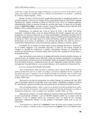 CEPAL - SERIE población y desarrollo                                                            N° 41


comerciar, a elegir las artes que tengan inclinación, y a ejercer la carrera de las letras y de las
armas, para obtener los empleos políticos y militares correspondientes a su aptitud”... (Archivos
de la Nación...Bando Supremo...,1819).
      Durante 163 años y 28 Futra Trawün, España había mantenido un entendimiento político con
el Pueblo mapuche, a través de sus Tratados de Paz, desde Quilín (Enero de 1641) hasta el segundo
Parlamento de Negrete, celebrado en Marzo de 1803 (De Ávila, 1973). Los flamantes gobiernos
independentistas harían un generoso llamado de inclusión para luego, en menos de seis décadas,
arrasar el Meli Wixan Mapu corriendo a sangre y fuego la línea fronteriza desde el Bío-Bío al río
Malleco (1862) y masacrando pewenche en Lonkimay (1884).
       Paralelamente, los mapuche que vivían en tierras de Chile, y que desde 1819 fueron
nominados “ciudadanos libres, como los demás habitantes del Estado”, pagarían muy caro esta
designación. Les costaría el precio de ser, en varias oportunidades, combatientes de primera fila en
las luchas independentistas contra el español, luego contra la Confederación Peruana-Boliviana, en
la década de 1840 y más tarde, hasta en la Guerra del Pacífico, donde los mapuche fueron los
protagonistas de la muerte, el aislamiento y las penurias del desierto (sin contar los previos e
innumerables enfrentamientos civiles entre pelucones, pipiolos, federales y crucistas y demás).
      Se fundaba, así, en América, en forma súbita, la nueva ideología liberal de la “asimilación”
de los pueblos indígenas, a las sociedades nacionales. A través de una expresa voluntad de
«integrar en igualdad de condiciones» a pueblos culturalmente distintos, se cimentaban los
términos de una premisa que continuará vigente hasta nuestros días: igualdad de derecho frente, a
desigualdad de facto.
       ¿Que racionalidad existía detrás de la equiparación jurídico-formal de pueblos distintos, de
culturas diversas, de unidades étnicas diferentes y hasta ese momento, antagónicas? Los gobiernos
de la emancipación colonial ejercían sus proclamados ideales de igualdad y democracia heredados
de la Revolución Francesa y complacían a través de este “subproducto político del libre comercio
con Inglaterra” al poder británico y a su creciente influencia en los asuntos de la América del Sur.
       A su vez, y al decir del historiador Julio Lafont:
       “Esta transformación súbita del indio en ciudadano ofrece reparos desde el punto de vista
político-institucional, pues no se puede, sin peligro, convertir en ciudadano elector y elegible de
una democracia que se organiza, a un ser sacado del estado de esclavitud, y que no tiene la más
remota noción de lo que es organización constitucional, vida independiente y conciencia cívica”
(Lafont, 1950-I: 365)
      ¿Desconocían este tipo de razonamiento los criollos liberales de comienzos del siglo XIX?
¿Que se pretendía, entonces? ¿Consolidar la paz entre iguales? ¿Inhabilitar al indígena o calificar
de “injustificado” cualquier reivindicación como pueblo-nación, en defensa del propio territorio?
      “Era una medida prudente y hábil, ya que así se destruía la posible hostilidad de los indios
para con los ejércitos de la patria, y los gobiernos adquirían el derecho de llamarlos a sus filas en
igualdad de condiciones, como a cualquier otro ciudadano” (Lafont, 1950: 1, p. 366).
       ¿Desconocían, entonces, los criollos liberales de aquellos tiempos que NACIÓN y ESTADO
no son necesariamente sinónimos y que la NACIÓN mapuche contaba con su propio estilo de
gobierno? Y que, el mapuche ejercía una “conciencia cívica” en medio de una “sociedad
organizada” (seguramente distinta a la que pensaba el historiador Lafont, pero no por eso
inexistente)?
      “Si un gobierno se compone de la voluntad de tomar decisiones para arreglar la existencia
de todo un conjunto, si además cuenta con la participación de agentes claves en él (Ñgidol, lonko,


                                                                                                  95
 