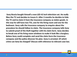 8
Sony Bravia bought himself a new LED 42 inch television set. He really
likes the TV and decides to insure it. After 2 months he decides to hide
the TV and to claim it from the insurance company as stolen goods. In
this way he will have two TVs, one for the living room and one for the
bedroom. Sony calls the insurance company to enquire about the
procedure he should follow to claim. The insurance company tells Sony
to submit proof of the theft together with his claim form. Sony decides
to break one of his living room windows to make it look like a burglary.
Before Sony could complete and send the claim form the insurance
company and the police discover his plan. Sony is arrested. Of which
crime can Sony be charged? Discuss with reference to relevant case law.
 