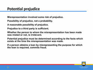 9
Potential prejudice
Misrepresentation involved some risk of prejudice.
Possibility of prejudice, not a probability.
A reasonable possibility of prejudice.
Prejudice to a third party is sufficient.
Whether the person to whom the misrepresentation has been made
was misled or not, is irrelevant.
Potential prejudice must be determined according to the facts which
exists at the time the misrepresentation was made.
If a person obtains a loan by misrepresenting the purpose for which
the loan is required, commits fraud.
 
