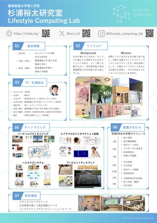 杉浦裕太研究室
Lifestyle Computing Lab
02 ミッション
生活の豊かさとは何か、そして
その豊かさを実現するためのテ
クノロジは何か、という問いを
掲げながら、時空間知能の技術
基盤開発と社会実装に取り組ん
でいる。
Mission
時間とともに変化する生活者に寄り添
い、空間に浸透するインタラクティブ
システムをデザインする。研究成果に
よって、多様なライフスタイルを支え
る仕組みを実現し、それが未来のコモ
ンセンスとなることを目指す。
Background
問い合わせ先 info-lcl-group@keio.jp
https://lclab.org/ @keio_lcl
慶應義塾大学理工学部
01 基本情報
- 所在地 ：
- 学部・学科：
- 専攻・専修：
矢上キャンパス25棟
412/419号室
慶應義塾大学 理工学部
情報工学科
開放環境科学専攻
情報工学専修
@lifestyle_computing_lab
07 研究環境
06 配属されたら
3月
5月
7月
03 PI：杉浦裕太
9月
11月
1月
3月
学部4年生の年間スケジュール
- プロトタイピングスペース
- 生活環境を模した実証実験スペース
- インタラクティブデモンストレーションスペース
• 新人研修
• 論文輪読練習
• 研究テーマ決定
• プロポーザル発表会
• 経過発表会
• 情報工学輪講
• 学会投稿
• 学会発表
• 研究テーマ調整
• 経過発表会
• 卒論発表&学会投稿
• 新人研修（講師）
• 学会発表
05 ホットトピック
- 生まれた年：1986年
- 出身地 ：横浜市
- 出身大学 ：電気通信大学（大学院飛び入学のため退学）
- 出身大学院：慶應義塾大学大学院メディアデザイン研究科
- 最終学位 ：博士（メディアデザイン学）
- 所属と職位：慶應義塾大学 理工学部 情報工学科 准教授
- 過去の職歴：学振PD→KMD特任助教→産総研 特別研究員
- 趣味 ：楽器を演奏すること（弦楽器）
バーチャルプロトタイピング ヒアラブルのインタラクション拡張
ヘルスケアシステム アンビエントディスプレイ
 