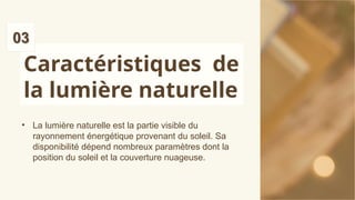 Caractéristiques de
la lumière naturelle
• La lumière naturelle est la partie visible du
rayonnement énergétique provenant du soleil. Sa
disponibilité dépend nombreux paramètres dont la
position du soleil et la couverture nuageuse.
 