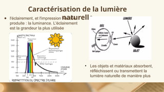 Caractérisation de la lumière
naturelle
● l'éclairement, et l'impression visuelle
produite : la luminance. L'éclairement
est la grandeur la plus utilisée
• Les objets et matériaux absorbent,
réfléchissent ou transmettent la
lumière naturelle de manière plus
 