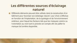 Les différentes sources d'éclairage
naturel
● Différents éléments peuvent être utilisés dans la construction d’un
bâtiment pour favoriser son éclairage naturel. Leur choix s’effectue
en fonction de l’implantation, de la typologie et de l’environnement
extérieur, pour lequel les facteurs tels que les masques voisins ou
l’orientation au nord sont à prendre en compte afin de pallier le
manque de lumière disponible.
 
