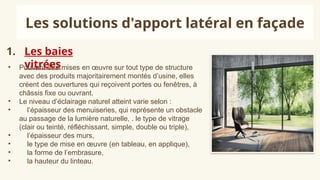 1. Les baies
vitrées
Les solutions d'apport latéral en façade
• Pouvant être mises en œuvre sur tout type de structure
avec des produits majoritairement montés d’usine, elles
créent des ouvertures qui reçoivent portes ou fenêtres, à
châssis fixe ou ouvrant.
• Le niveau d’éclairage naturel atteint varie selon :
• l’épaisseur des menuiseries, qui représente un obstacle
au passage de la lumière naturelle, . le type de vitrage
(clair ou teinté, réfléchissant, simple, double ou triple),
• l’épaisseur des murs,
• le type de mise en œuvre (en tableau, en applique),
• la forme de l’embrasure,
• la hauteur du linteau.
 
