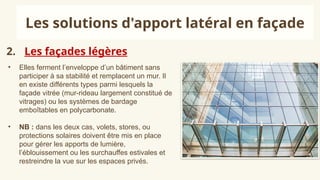 2. Les façades légères
Les solutions d'apport latéral en façade
• Elles ferment l’enveloppe d’un bâtiment sans
participer à sa stabilité et remplacent un mur. Il
en existe différents types parmi lesquels la
façade vitrée (mur-rideau largement constitué de
vitrages) ou les systèmes de bardage
emboîtables en polycarbonate.
• NB : dans les deux cas, volets, stores, ou
protections solaires doivent être mis en place
pour gérer les apports de lumière,
l’éblouissement ou les surchauffes estivales et
restreindre la vue sur les espaces privés.
 