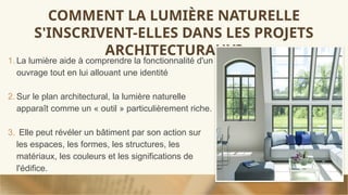 COMMENT LA LUMIÈRE NATURELLE
S'INSCRIVENT-ELLES DANS LES PROJETS
ARCHITECTURAUX?
1. La lumière aide à comprendre la fonctionnalité d'un
ouvrage tout en lui allouant une identité
2. Sur le plan architectural, la lumière naturelle
apparaît comme un « outil » particulièrement riche.
3. Elle peut révéler un bâtiment par son action sur
les espaces, les formes, les structures, les
matériaux, les couleurs et les significations de
l'édifice.
 
