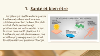 1. Santé et bien-être
Une pièce qui bénéficie d’une grande
lumière naturelle nous donne une
véritable perception de bien être et de
confort. Cette sensation agit
positivement sur notre mental ce qui
favorise notre santé physique. La
lumière du jour est nécessaire au bon
équilibre physiologique ce qui réduit
les dépressions et préserve l’énergie
 