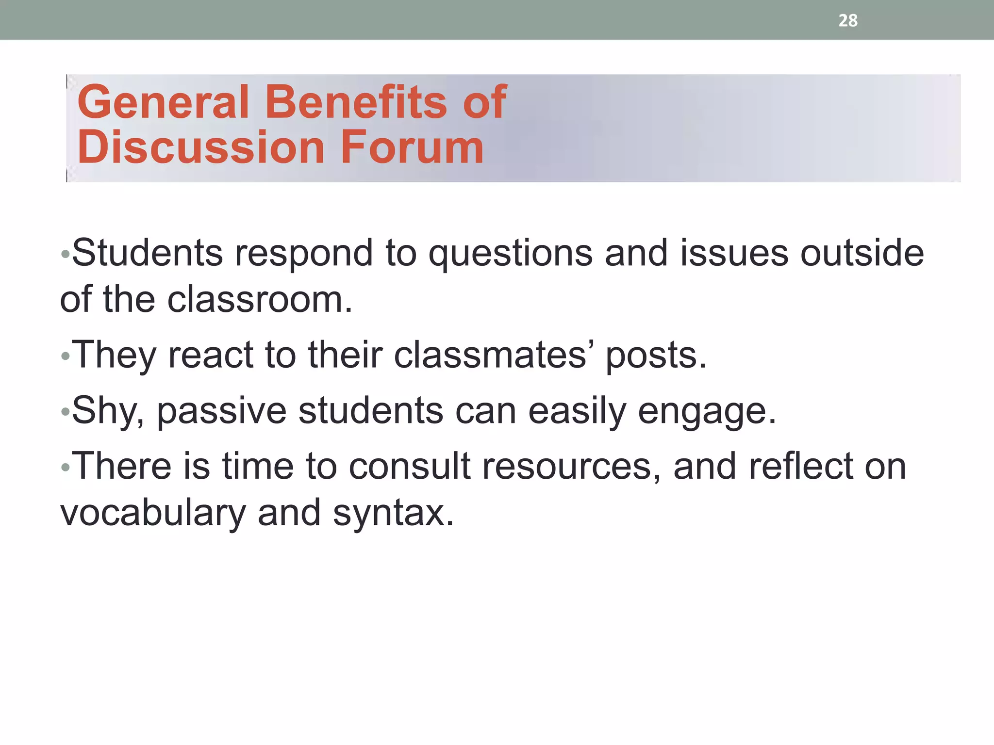 28



General Benefits of
Discussion Forum

•Students respond to questions and issues outside
of the classroom.
•They react to their classmates’ posts.
•Shy, passive students can easily engage.
•There is time to consult resources, and reflect on
vocabulary and syntax.
 