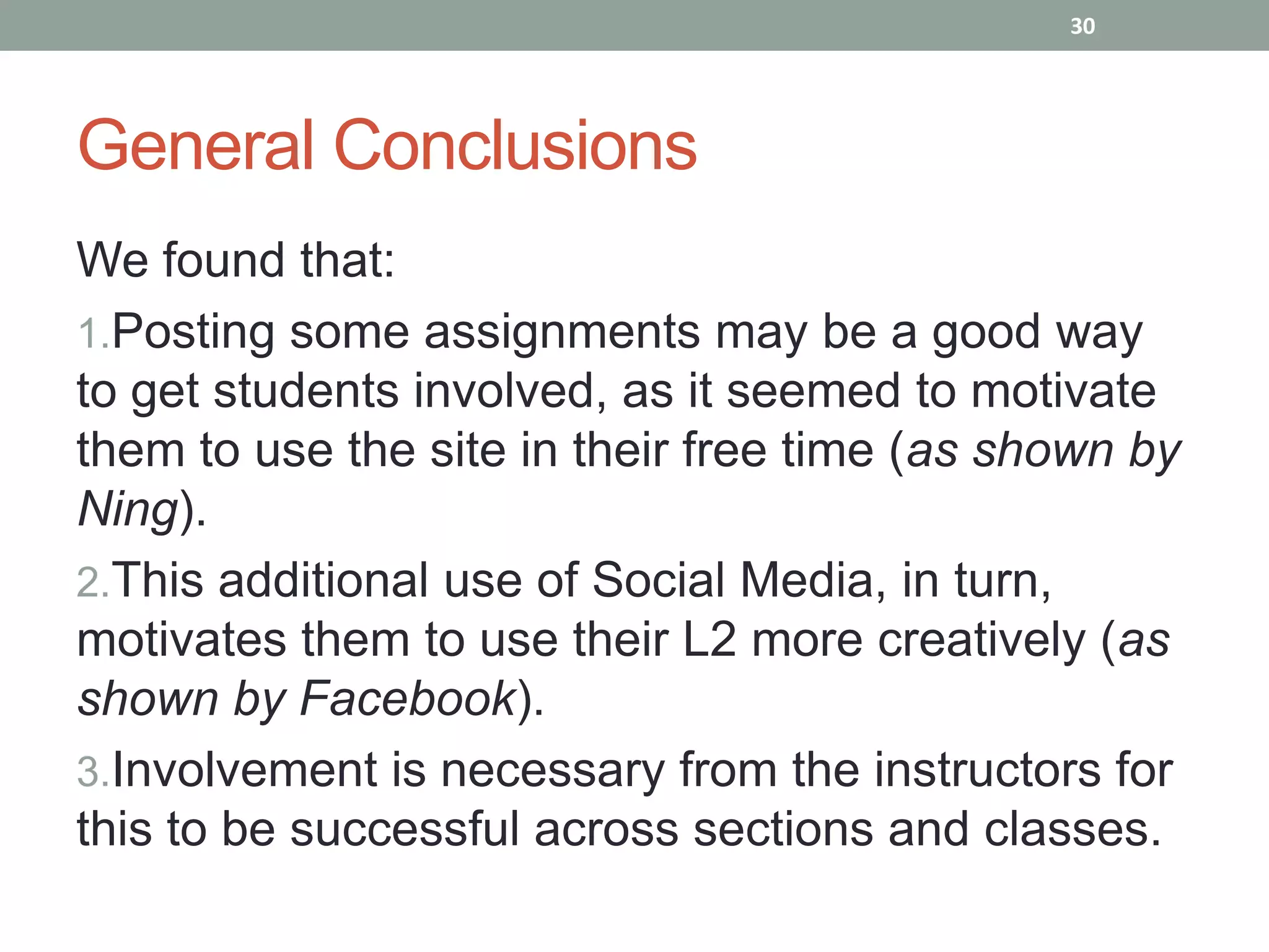 30




General Conclusions
We found that:
1.Posting some assignments may be a good way
to get students involved, as it seemed to motivate
them to use the site in their free time (as shown by
Ning).
2.This additional use of Social Media, in turn,
motivates them to use their L2 more creatively (as
shown by Facebook).
3.Involvement is necessary from the instructors for
this to be successful across sections and classes.
 