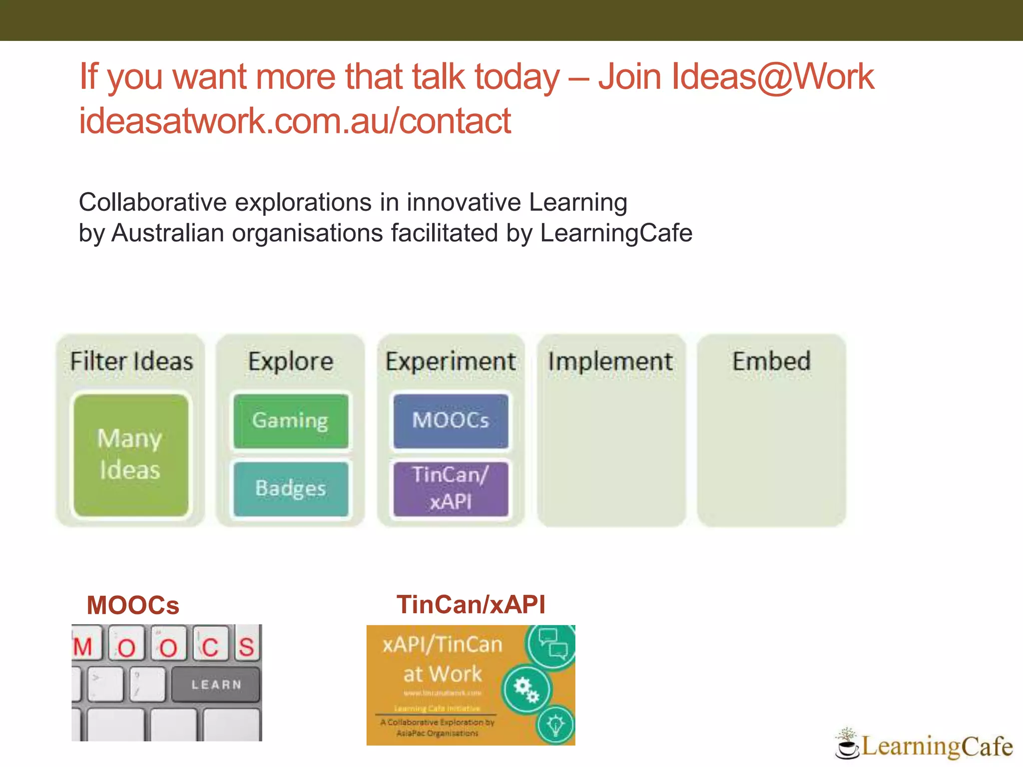 If you want more that talk today – Join Ideas@Work
ideasatwork.com.au/contact
Collaborative explorations in innovative Learning
by Australian organisations facilitated by LearningCafe
TinCan/xAPIMOOCs
 