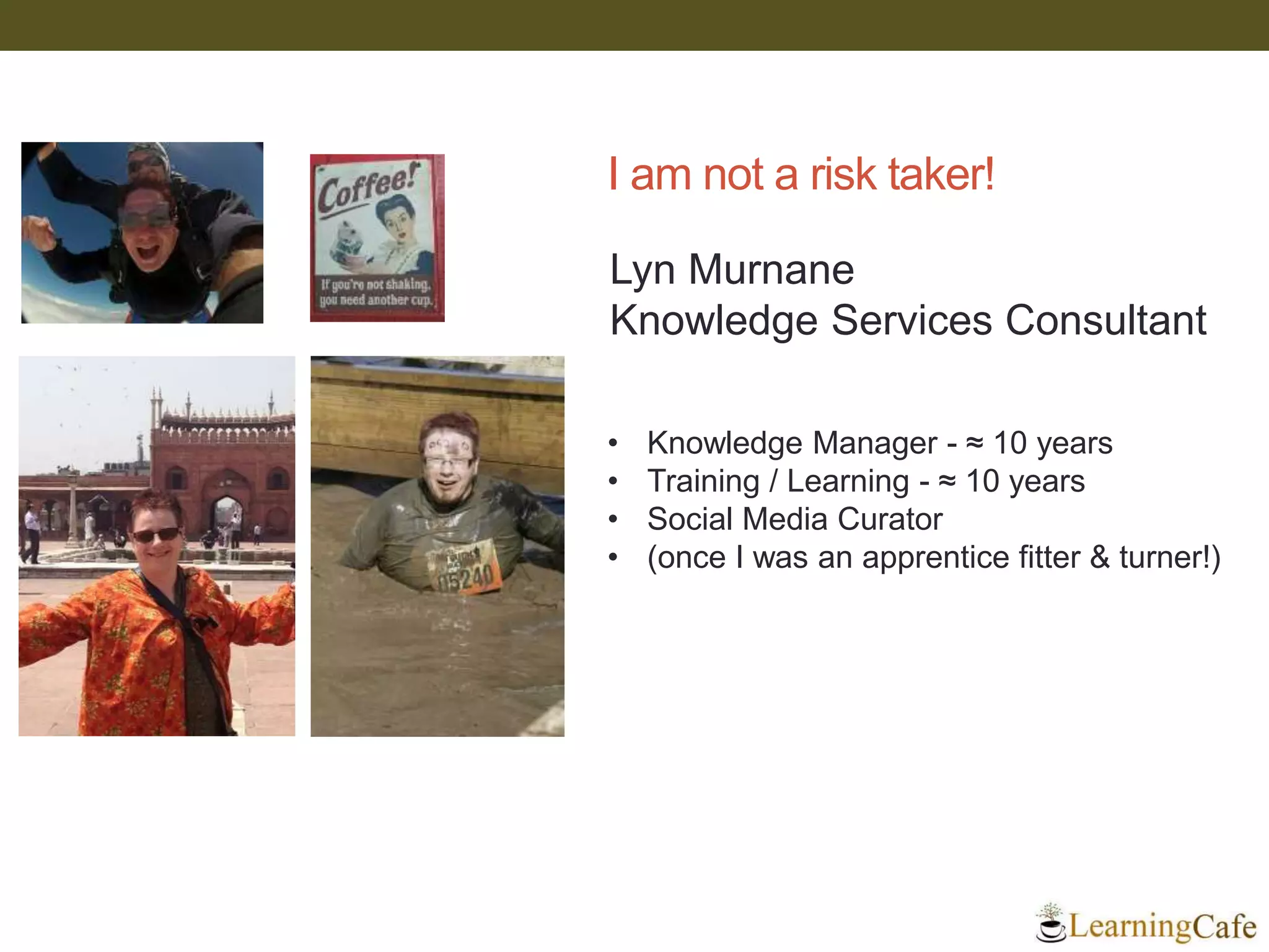 I am not a risk taker!
• Knowledge Manager - ≈ 10 years
• Training / Learning - ≈ 10 years
• Social Media Curator
• (once I was an apprentice fitter & turner!)
Lyn Murnane
Knowledge Services Consultant
 