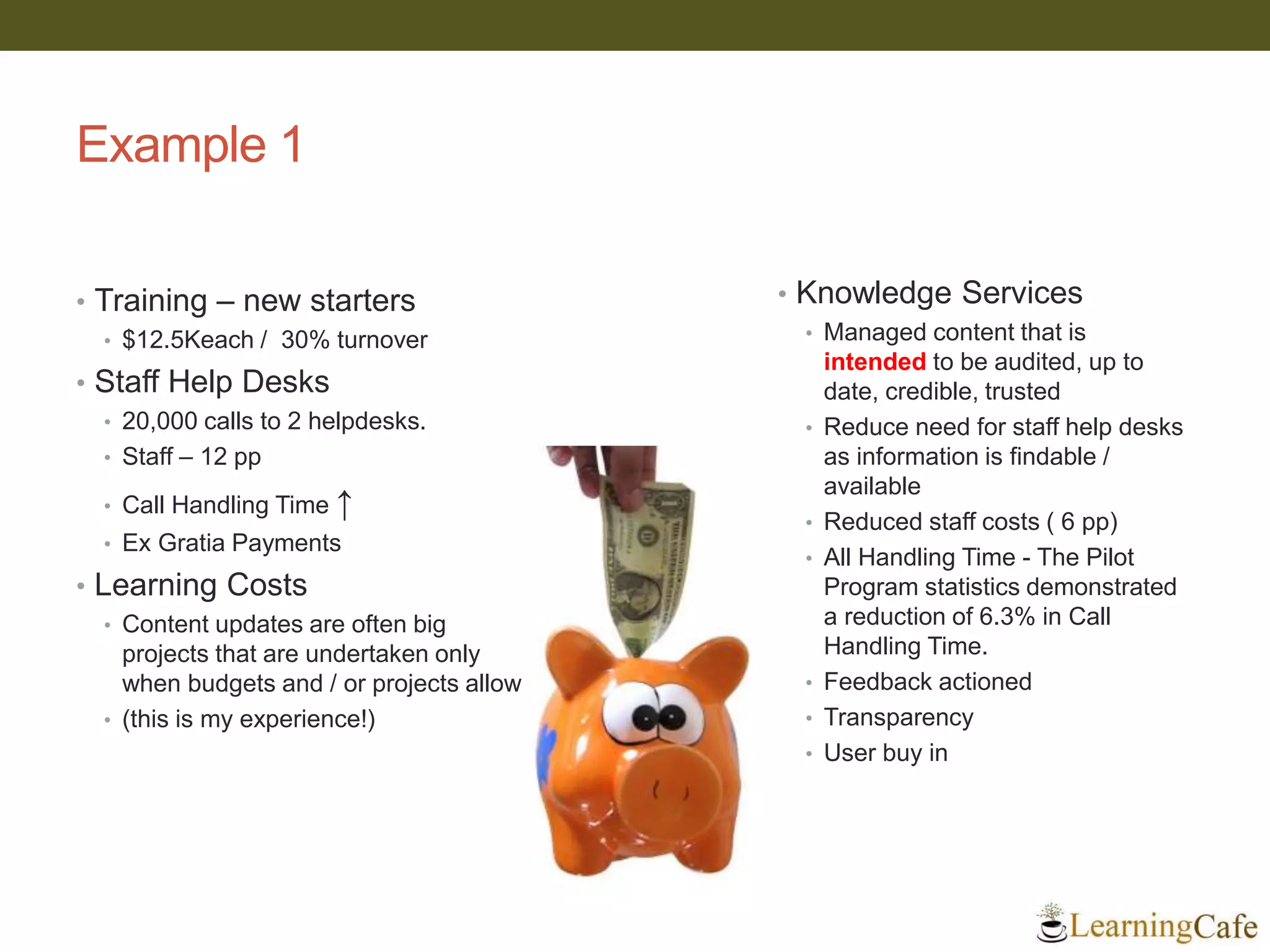 Example 1
• Training – new starters
• $12.5Keach / 30% turnover
• Staff Help Desks
• 20,000 calls to 2 helpdesks.
• Staff – 12 pp
• Call Handling Time ↑
• Ex Gratia Payments
• Learning Costs
• Content updates are often big
projects that are undertaken only
when budgets and / or projects allow
• (this is my experience!)
• Knowledge Services
• Managed content that is
intended to be audited, up to
date, credible, trusted
• Reduce need for staff help desks
as information is findable /
available
• Reduced staff costs ( 6 pp)
• All Handling Time - The Pilot
Program statistics demonstrated
a reduction of 6.3% in Call
Handling Time.
• Feedback actioned
• Transparency
• User buy in
 