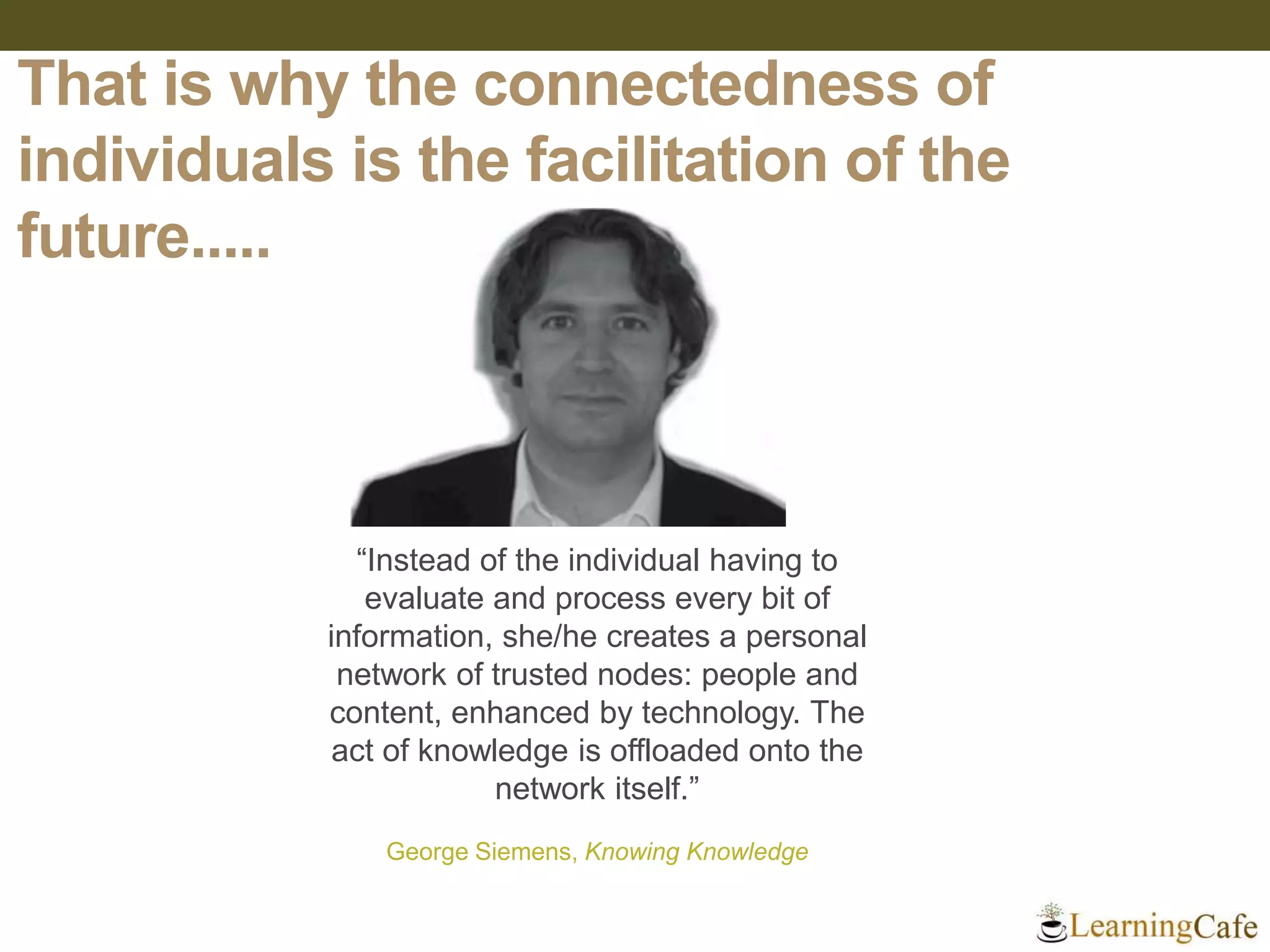 That is why the connectedness of
individuals is the facilitation of the
future.....
“Instead of the individual having to
evaluate and process every bit of
information, she/he creates a personal
network of trusted nodes: people and
content, enhanced by technology. The
act of knowledge is offloaded onto the
network itself.”
George Siemens, Knowing Knowledge
 