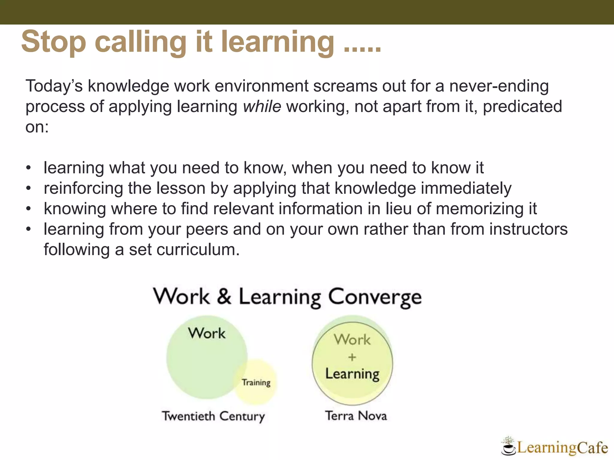 Stop calling it learning .....
Today’s knowledge work environment screams out for a never-ending
process of applying learning while working, not apart from it, predicated
on:
• learning what you need to know, when you need to know it
• reinforcing the lesson by applying that knowledge immediately
• knowing where to find relevant information in lieu of memorizing it
• learning from your peers and on your own rather than from instructors
following a set curriculum.
 
