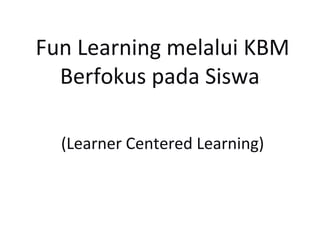 Fun Learning melalui KBM
  Berfokus pada Siswa

  (Learner Centered Learning)
 