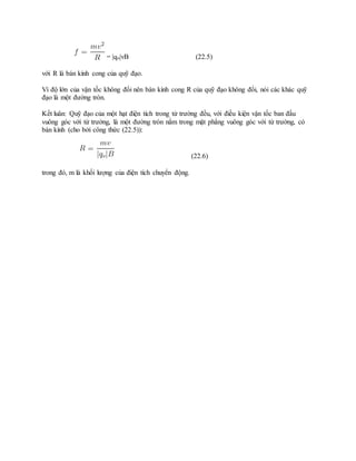 = |qo|vB (22.5)
với R là bán kính cong của quỹ đạo.
Vì độ lớn của vận tốc không đổi nên bán kính cong R của quỹ đạo không đổi, nói các khác quỹ
đạo là một đường tròn.
Kết luân: Quỹ đạo của một hạt điện tích trong từ trường đều, với điều kiện vận tốc ban đầu
vuông góc với từ trường, là một đường tròn nằm trong mặt phẳng vuông góc với từ trường, có
bán kính (cho bởi công thức (22.5)):
(22.6)
trong đó, m là khối lượng của điện tích chuyển động.
 