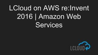LCloud on AWS re:Invent
2016 | Amazon Web
Services
 