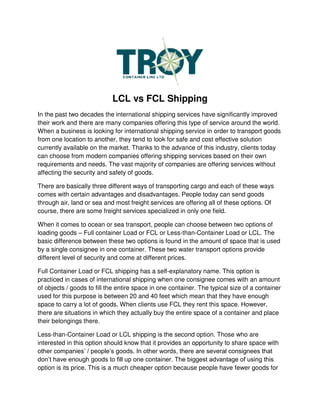 LCL vs FCL Shipping
In the past two decades the international shipping services have significantly improved
their work and there are many companies offering this type of service around the world.
When a business is looking for international shipping service in order to transport goods
from one location to another, they tend to look for safe and cost effective solution
currently available on the market. Thanks to the advance of this industry, clients today
can choose from modern companies offering shipping services based on their own
requirements and needs. The vast majority of companies are offering services without
affecting the security and safety of goods.
There are basically three different ways of transporting cargo and each of these ways
comes with certain advantages and disadvantages. People today can send goods
through air, land or sea and most freight services are offering all of these options. Of
course, there are some freight services specialized in only one field.
When it comes to ocean or sea transport, people can choose between two options of
loading goods – Full container Load or FCL or Less-than-Container Load or LCL. The
basic difference between these two options is found in the amount of space that is used
by a single consignee in one container. These two water transport options provide
different level of security and come at different prices.
Full Container Load or FCL shipping has a self-explanatory name. This option is
practiced in cases of international shipping when one consignee comes with an amount
of objects / goods to fill the entire space in one container. The typical size of a container
used for this purpose is between 20 and 40 feet which mean that they have enough
space to carry a lot of goods. When clients use FCL they rent this space. However,
there are situations in which they actually buy the entire space of a container and place
their belongings there.
Less-than-Container Load or LCL shipping is the second option. Those who are
interested in this option should know that it provides an opportunity to share space with
other companies’ / people’s goods. In other words, there are several consignees that
don’t have enough goods to fill up one container. The biggest advantage of using this
option is its price. This is a much cheaper option because people have fewer goods for
 