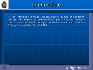Intermediate At the Intermediate stage, cadets, cadets leaders and teacher-officers will improve on self-reflection, journaling and feedback practice and be able to interpret self-assessment and feedback from peers via debriefs and AARs. Uprightness…… 