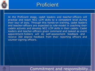 Proficient At the Proficient stage, cadet leaders and teacher-officers will practise and teach NCC LCM skills to a competent level during their tour of duty. Through this hands-on training, cadet leaders and teacher-officers are expected to role-model in coaching their cadets actively and develop NCC LCM skills in their cadets. Cadet leaders and teacher-officers given command and tasked as event appointment-holders will do self-assessment feedback and  receive 360 degree feedback from their reporting officers and counter-signing officers. Commitment and responsibility…… 