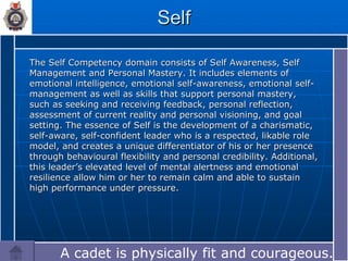 Self The Self Competency domain consists of Self Awareness, Self Management and Personal Mastery. It includes elements of emotional intelligence, emotional self-awareness, emotional self-management as well as skills that support personal mastery, such as seeking and receiving feedback, personal reflection, assessment of current reality and personal visioning, and goal setting. The essence of Self is the development of a charismatic, self-aware, self-confident leader who is a respected, likable role model, and creates a unique differentiator of his or her presence through behavioural flexibility and personal credibility. Additional, this leader’s elevated level of mental alertness and emotional resilience allow him or her to remain calm and able to sustain high performance under pressure. A cadet is physically fit and courageous.… 