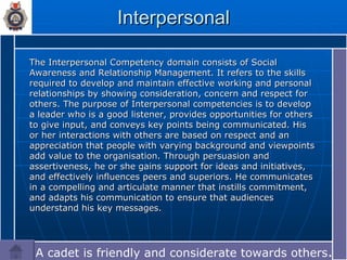 Interpersonal The Interpersonal Competency domain consists of Social Awareness and Relationship Management. It refers to the skills required to develop and maintain effective working and personal relationships by showing consideration, concern and respect for others. The purpose of Interpersonal competencies is to develop a leader who is a good listener, provides opportunities for others to give input, and conveys key points being communicated. His or her interactions with others are based on respect and an appreciation that people with varying background and viewpoints add value to the organisation. Through persuasion and assertiveness, he or she gains support for ideas and initiatives, and effectively influences peers and superiors. He communicates in a compelling and articulate manner that instills commitment, and adapts his communication to ensure that audiences understand his key messages. A cadet is friendly and considerate towards others .… 