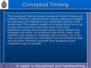 Conceptual Thinking The Conceptual Thinking domain consists of Critical Thinking and Creative Thinking. It represents the cognitive capacity of a leader to understand and responds to the complexities inherent in the environment. The cognitive capacity of a leader allows him or her to scan the environment and make sense of the input, understand complex and divergent issues, and to interpret key messages and trends. He can discern order within chaos, solve problems, and respond to challenges with innovation. He or she may use past experiences, information from non-traditional fields and non-linear thinking to generate fresh perspectives and imaginative ways to succeed. A cadet is disciplined and hardworking.…  