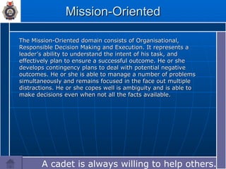Mission-Oriented The Mission-Oriented domain consists of Organisational, Responsible Decision Making and Execution. It represents a leader’s ability to understand the intent of his task, and effectively plan to ensure a successful outcome. He or she develops contingency plans to deal with potential negative outcomes. He or she is able to manage a number of problems simultaneously and remains focused in the face out multiple distractions. He or she copes well is ambiguity and is able to make decisions even when not all the facts available. A cadet is always willing to help others.… 