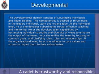 Developmental The Developmental domain consists of Developing individuals and Team Building. This competencies is desired at three levels in the leader; individual, team and organisation. At the individual level, he or she develops subordinates trough effective coaching and mentoring. He or she develops team capabilities by harnessing individual strengths and diversity of views to enhance the output of the team; he or she unifies the team by focusing on common goals, and clarifying roles, rules and relationships. At the organisational level, he or she adheres to core values and strives to impart them to their subordinates. A cadet is trustworthy and responsible.… 