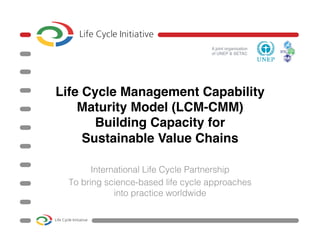 A joint organisation  
of UNEP & SETAC"
Life Cycle Management Capability
Maturity Model (LCM-CMM) 
Building Capacity for  
Sustainable Value Chains 
"
International Life Cycle Partnership !
To bring science-based life cycle approaches
into practice worldwide!
!
 
