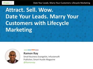 Date Your Leads. Marry Your Customers: Lifecycle Marketing
Attract. Sell. Wow.
Date Your Leads. Marry Your
Customers with Lifecycle
Marketing
Ramon Ray
Small Business Evangelist, Infusionsoft
Publisher, Smart Hustle Magazine
@Ramonray
 